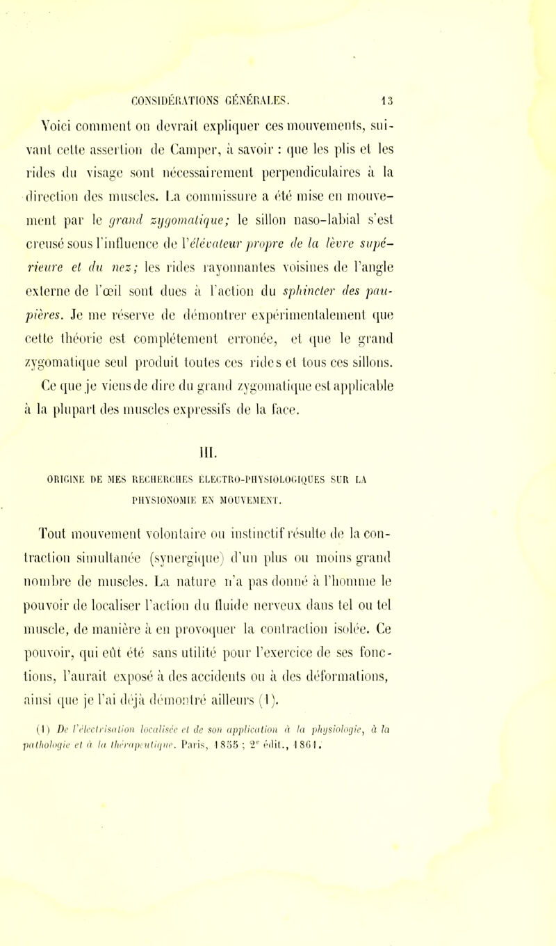 Voici comment on devrait expliquer ces mouvements, sui- vant celte assertion de Camper, à savoir : que les plis et les rides du visage sont nécessairement perpendiculaires à la direction des muscles. La commissure a été mise en mouve- ment par le grand zygomatique; le sillon naso-labial s’est creusé sous l'influence de Vélévateur propre de la lèvre supé- rieure et du nez; les rides rayonnantes voisines de l’angle externe de l’œil sont dues à l’action du sphincter des pau- pières. Je me réserve de démontrer expérimentalement que cette théorie est complètement erronée, et que le grand zygomatique seul produit toutes ces rides et tous ces sillons. Ce que je viens de dire du grand zygomatique est applicable à la plupart des muscles expressifs de la face. ORIGINE DE MES RECHERCHES ÉLECTRO-PHYSIOLOGIQUES SUR LA PHYSIONOMIE EN MOUVEMENT. Tout mouvement volontaire ou instinctif résulte de la con- traction simultanée (synergique) d’un plus ou moins grand nombre de muscles. La nature n’a pas donné à l’homme le pouvoir de localiser l’action du fluide nerveux dans tel ou tel muscle, de manière à en provoquer la contraction isolée. Ce pouvoir, qui eût été sans utilité pour l’exercice de ses fonc- tions, l’aurait exposé à des accidents ou à des déformations, ainsi que je l’ai déjà démontré ailleurs (1). (I) De l’électrisation localisée et cle son application à la physiologie, à la pathologie et à la thérapeutique. Paris, 1855 ; 2e érlit., 1861.