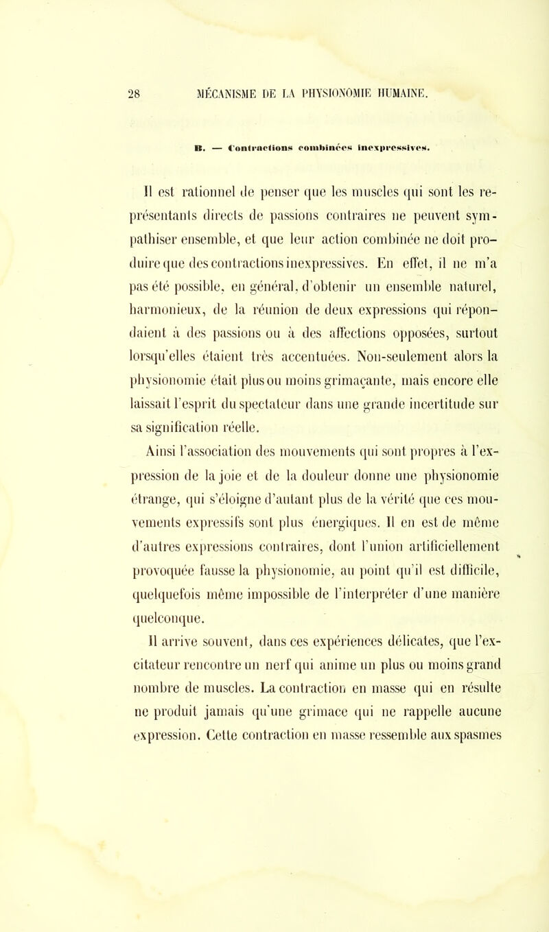 B. — ConlrnoUons combinées Inexpressives. Il est rationnel île penser que les muscles qui sont les re- présentants directs de passions contraires ne peuvent sym- pathiser ensemble, et que leur action combinée ne doit pro- duire que des contractions inexpressives. En effet, il ne m’a pas été possible, en général, d’obtenir un ensemble naturel, harmonieux, de la réunion de deux expressions qui répon- daient à des passions ou à des affections opposées, surtout lorsqu’elles étaient très accentuées. Non-seulement alors la physionomie était plus ou moins grimaçante, mais encore elle laissait l’esprit du spectateur dans une grande incertitude sur sa signification réelle. Ainsi l’association des mouvements qui sont propres à l’ex- pression de la joie et de la douleur donne une physionomie étrange, qui s’éloigne d’autant plus de la vérité que ces mou- vements expressifs sont plus énergiques. Il en est de même d’autres expressions contraires, dont l’union artificiellement provoquée fausse la physionomie, au point qu’il est difficile, quelquefois même impossible de l’interpréter d’une manière quelconque. Il arrive souvent, dans ces expériences délicates, que l’ex- citateur rencontre un nerf qui anime un plus ou moins grand nombre de muscles. La contraction en masse qui en résulte ne produit jamais qu’une grimace qui ne rappelle aucune expression. Cette contraction en masse ressemble aux spasmes