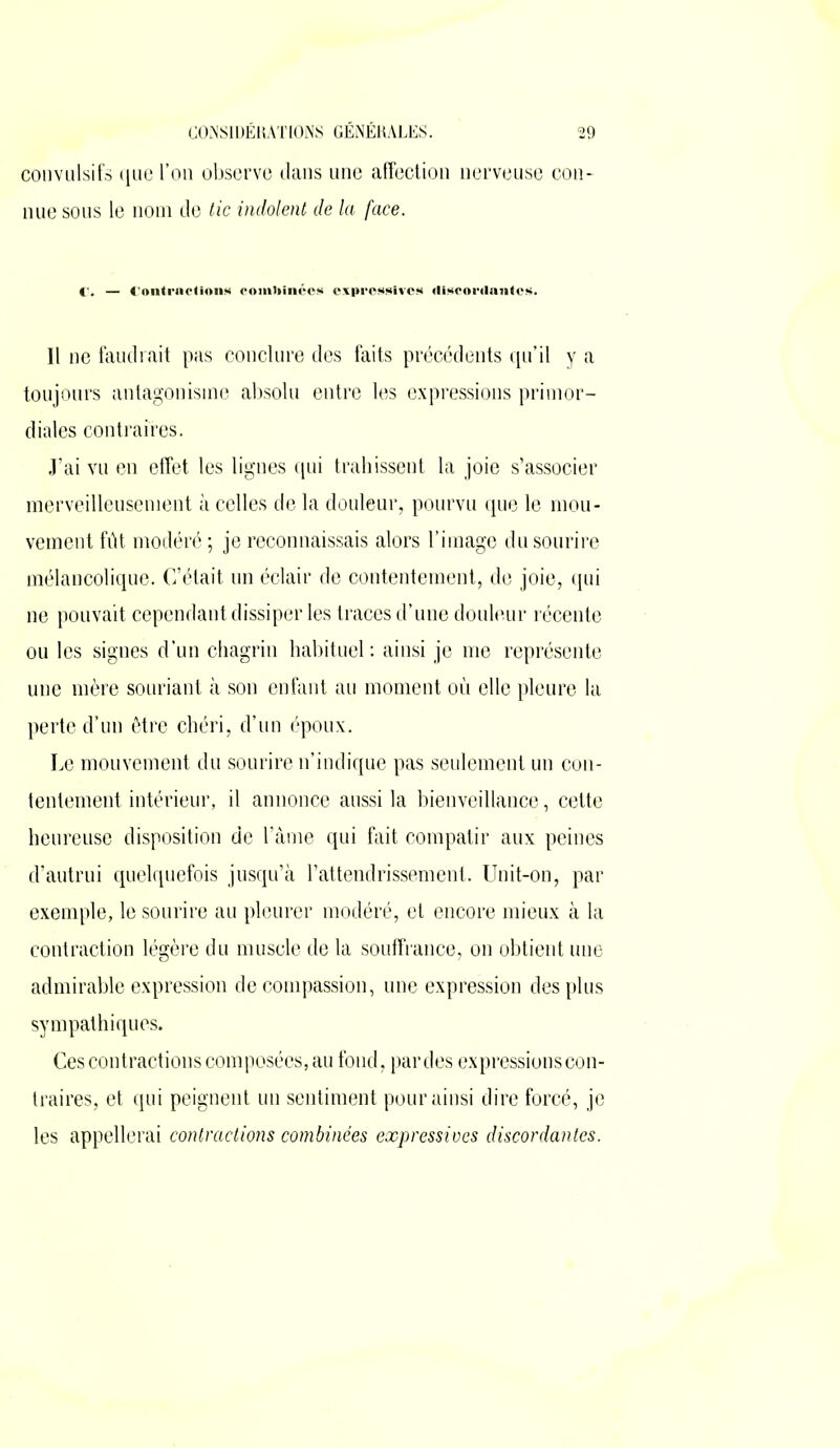 convulsifs que l’on observe dans une affection nerveuse con- nue sous le nom de tic indolent de la face. Hou» combinées discordantes. Il ne faudrait pas conclure des faits précédents qu’il y a toujours antagonisme absolu entre les expressions primor- diales contraires. J’ai vu en effet les lignes qui trahissent la joie s’associer merveilleusement à celles de la douleur, pourvu que le mou- vement fût modéré ; je reconnaissais alors l’image du sourire mélancolique. C’était un éclair de contentement, de joie, qui ne pouvait cependant dissiper les traces d’une douleur récente ou les signes d’un chagrin habituel : ainsi je me représente une mère souriant à son enfant au moment où elle pleure la perte d’un être chéri, d’un époux. Le mouvement du sourire n’indique pas seulement un con- tentement intérieur, il annonce aussi la bienveillance, cette heureuse disposition de l’âme qui fait compatir aux peines d’autrui quelquefois jusqu’à l’attendrissement. Unit-on, par exemple, le sourire au pleurer modéré, et encore mieux à la contraction légère du muscle de la souffrance, on obtient une admirable expression de compassion, une expression des plus sympathiques. Ces contractions composées, au fond, pardes expressions con- traires, et qui peignent un sentiment pour ainsi dire forcé, je les appellerai contractions combinées expressives discordantes.