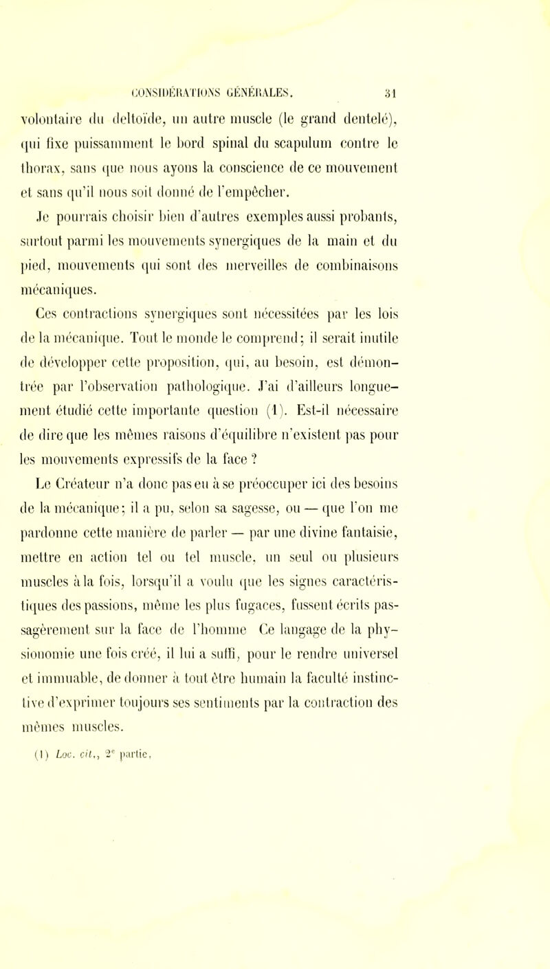 volontaire du deltoïde, un autre muscle (le grand dentelé), qui fixe puissamment le bord spinal du scapulum contre le thorax, sans que nous ayons la conscience de ce mouvement et sans qu’il nous soit donné de l’empêcher. Je pourrais choisir bien d’autres exemples aussi probants, surtout parmi les mouvements synergiques de la main et du pied, mouvements qui sont des merveilles de combinaisons mécaniques. Ces contractions synergiques sont nécessitées par les lois de la mécanique. Tout le monde le comprend; il serait inutile de développer cette proposition, qui, au besoin, est démon- trée par l’observation pathologique. J’ai d’ailleurs longue- ment étudié cette importante question (1). Est-il nécessaire de dire que les mêmes raisons d’équilibre n’existent pas pour les mouvements expressifs de la face ? Le Créateur n’a donc pas eu à se préoccuper ici des besoins de la mécanique; il a pu, selon sa sagesse, ou — que l’on me pardonne cette manière de parler — par une divine fantaisie, mettre en action tel ou tel muscle, un seul ou plusieurs muscles à la fois, lorsqu’il a voulu que les signes caractéris- tiques des passions, même les plus fugaces, fussent écrits pas- sagèrement sur la face de l’homme Ce langage de la phy- sionomie une fois créé, il lui a suffi, pour le rendre universel et immuable, de donner à tout être humain la faculté instinc- tive d’exprimer toujours ses sentiments par la contraction des mêmes muscles. (I) Loc. cit,, 2e partie.