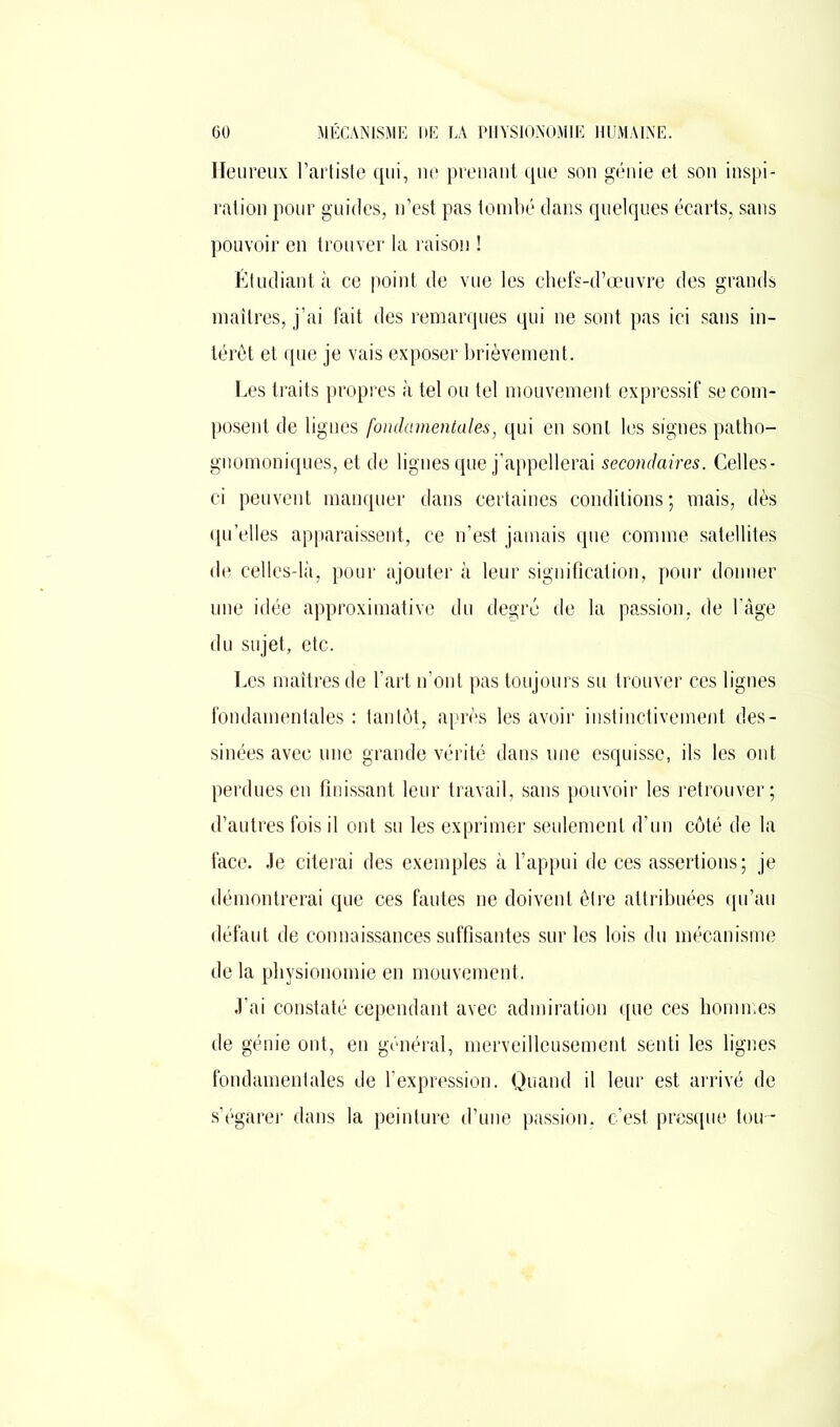 Heureux l’artiste qui, ne prenant que son génie et son inspi- ration pour guides, n’est pas tombé dans quelques écarts, sans pouvoir en trouver la raison ! Étudiant à ce point de vue les chefs-d’œuvre des grands maîtres, j’ai fait des remarques qui ne sont pas ici sans in- térêt et que je vais exposer brièvement. Les traits propres à tel ou tel mouvement expressif se com- posent de lignes fondamentales, qui en sont les signes patho- gnomoniques, et de ligues que j’appellerai secondaires. Celles- ci peuvent manquer dans certaines conditions ; mais, dès quelles apparaissent, ce n’est jamais que comme satellites de celles-là, pour ajouter à leur signification, pour donner une idée approximative du degré de la passion, de l’âge du sujet, etc. Les maîtres de l’art n’ont pas toujours su trouver ces lignes fondamentales : tantôt, après les avoir instinctivement des- sinées avec une grande vérité dans une esquisse, ils les ont perdues en finissant leur travail, sans pouvoir les retrouver; d’autres fois il ont su les exprimer seulement d’un côté de la face. Je citerai des exemples à l’appui de ces assertions; je démontrerai que ces fautes ne doivent être attribuées qu’au défaut de connaissances suffisantes sur les lois du mécanisme de la physionomie en mouvement. J’ai constaté cependant avec admiration que ces hommes de génie ont, en général, merveilleusement senti les lignes fondamentales de l’expression. Quand il leur est arrivé de s’égarer dans la peinture d’une passion, c’est presque tou-