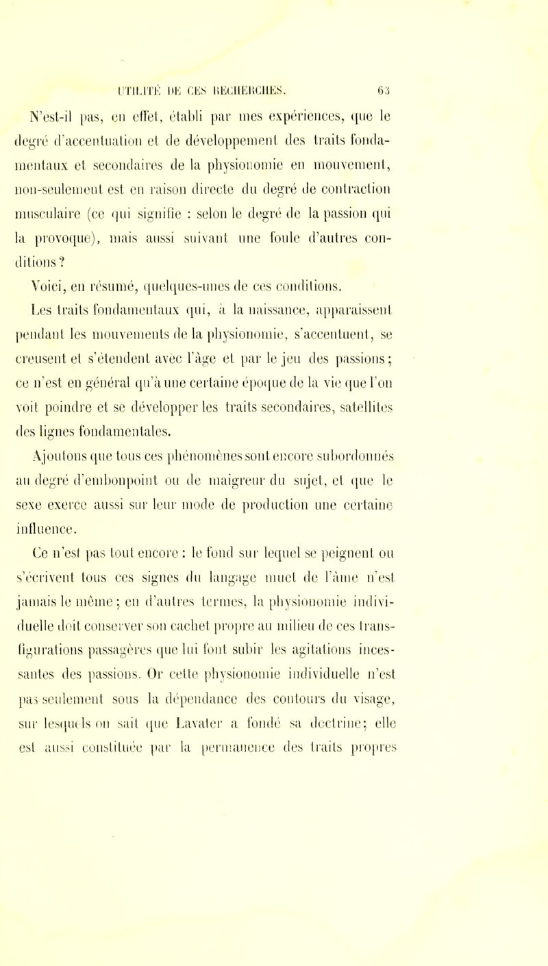 N’est-il pas, en effet, établi par mes expériences, que le degré d’accentuation et de développement des traits fonda- mentaux et secondaires de la physionomie en mouvement, non-seulement est en raison directe du degré de contraction musculaire (ce qui signifie : selon le degré de la passion qui la provoque), mais aussi suivant une foule d’autres con- ditions? Voici, en résumé, quelques-unes de ces conditions. Les traits fondamentaux qui, à la naissance, apparaissent pendant les mouvements de la physionomie, s’accentuent, se creusent et s’étendent avec l’àge et par le jeu des passions ; ce n’est en général qu’à une certaine époque de la vie que l’on voit poindre et se développer les traits secondaires, satellites des lignes fondamentales. Ajoutons que tous ces phénomènes sont encore subordonnés au degré d’embonpoint ou de maigreur du sujet, et que le sexe exerce aussi sur leur mode de production une certaine influence. Ce n’est pas tout encore : le fond sur lequel se peignent ou s’écrivent tous ces signes du langage muet de l’âme n’est jamais le même; en d’autres termes, la physionomie indivi- duelle doit conserver son cachet propre au milieu de ces trans- figurations passagères que lui font subir les agitations inces- santes des passions. Or cette physionomie individuelle n’est pas seulement sous la dépendance des contours du visage, sur lesquels on sait que Lavater a fondé sa doctrine; elle est aussi constituée par la permanence des traits propres