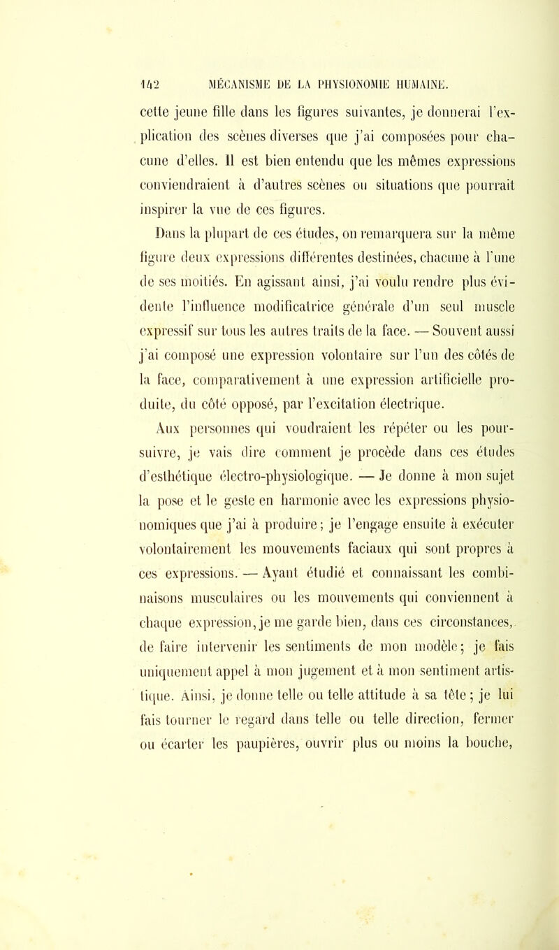 cette jeune fille dans les figures suivantes, je donnerai l’ex- plication des scènes diverses que j’ai composées pour cha- cune d’elles. 11 est bien entendu que les mêmes expressions conviendraient à d’autres scènes ou situations que pourrait inspirer la vue de ces figures. Dans la plupart de ces études, on remarquera sur la même figure deux expressions différentes destinées, chacune à l’une de ses moitiés. En agissant ainsi, j’ai voulu rendre plus évi- dente l’influence modificatrice générale d’un seul muscle expressif sur tous les autres traits de la face. — Souvent aussi j’ai composé une expression volontaire sur l’un des côtés de la face, comparativement à une expression artificielle pro- duite, du côté opposé, par l’excitation électrique. Aux personnes qui voudraient les répéter ou les pour- suivre, je vais dire comment je procède dans ces études d’esthétique électro-physiologique. — Je donne à mon sujet la pose et le geste en harmonie avec les expressions physio- noiniques que j’ai à produire ; je l’engage ensuite à exécuter volontairement les mouvements faciaux qui sont propres à ces expressions. — Ayant étudié et connaissant les combi- naisons musculaires ou les mouvements qui conviennent à chaque expression, je me garde bien, dans ces circonstances,, de faire intervenir les sentiments de mon modèle; je fais uniquement appel à mon jugement et à mon sentiment artis- tique. Ainsi, je donne telle ou telle attitude à sa tête ; je lui fais tourner le regard dans telle ou telle direction, fermer ou écarter les paupières, ouvrir plus ou moins la bouche,