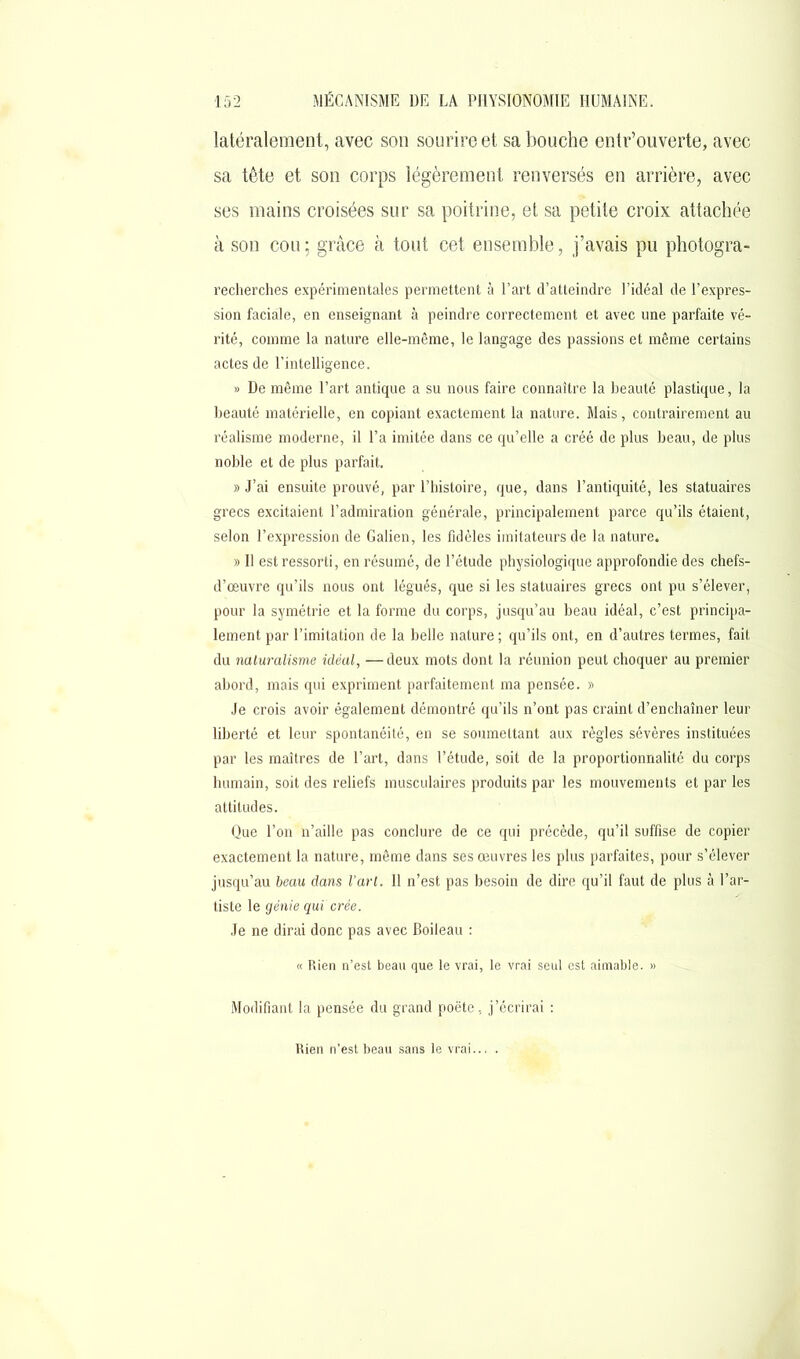 latéralement, avec son sourire et sa bouche entr’ouverte, avec sa tète et son corps légèrement renversés en arrière, avec ses mains croisées sur sa poitrine, et sa petite croix attachée à son cou ; grâce à tout cet ensemble, j’avais pu photogra- recherches expérimentales permettent à l’art d’atteindre l’idéal de l’expres- sion faciale, en enseignant à peindre correctement et avec une parfaite vé- rité, comme la nature elle-même, le langage des passions et même certains actes de l’intelligence. » De même l’art antique a su nous faire connaître la beauté plastique, la beauté matérielle, en copiant exactement la nature. Mais, contrairement au réalisme moderne, il l’a imitée dans ce qu’elle a créé de plus beau, de plus noble et de plus parfait. » J’ai ensuite prouvé, par l’histoire, que, dans l’antiquité, les statuaires grecs excitaient l’admiration générale, principalement parce qu’ils étaient, selon l’expression de Galien, les fidèles imitateurs de la nature. » Il est ressorti, en résumé, de l’étude physiologique approfondie des chefs- d’œuvre qu’ils nous ont légués, que si les statuaires grecs ont pu s’élever, pour la symétrie et la forme du corps, jusqu’au beau idéal, c’est principa- lement par l’imitation de la belle nature ; qu’ils ont, en d’autres termes, fait du naturalisme idéal, —deux mots dont la réunion peut choquer au premier abord, mais qui expriment parfaitement ma pensée. » Je crois avoir également démontré qu’ils n’ont pas craint d’enchaîner leur liberté et leur spontanéité, en se soumettant aux règles sévères instituées par les maîtres de l’art, dans l’étude, soit de la proportionnalité du corps humain, soit des reliefs musculaires produits par les mouvements et par les attitudes. Que l’on n’aille pas conclure de ce qui précède, qu’il suffise de copier exactement la nature, même dans ses œuvres les plus parfaites, pour s’élever jusqu’au beau dans l’art. Il n’est pas besoin de dire qu’il faut de plus à l’ar- tiste le génie qui crée. Je ne dirai donc pas avec Boileau : « Rien n’est beau que le vrai, le vrai seul est aimable. » Modifiant la pensée du grand poète, j’écrirai : Rien n’est beau sans le vrai... .