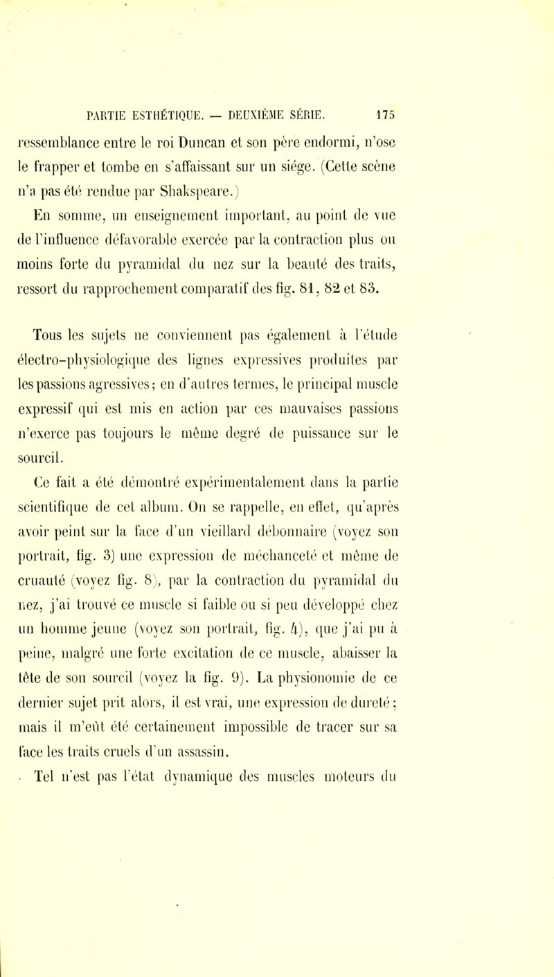 ressemblance entre le roi Duncan et son père endormi, n’ose le frapper et tombe en s’affaissant sur un siège. (Cette scène n’a pas été rendue par Shakspeare.) En somme, un enseignement important, au point de vue de l’influence défavorable exercée par la contraction plus ou moins forte du pyramidal du nez sur la beauté des traits, ressort du rapprochement comparatif des fig. 81, 82 et 83. Tous les sujets ne conviennent pas également à l’étude électro-physiologique des lignes expressives produites par les passions agressives; en d’autres termes, le principal muscle expressif qui est mis en action par ces mauvaises passions n’exerce pas toujours le même degré de puissance sur le sourcil. Ce fait a été démontré expérimentalement dans la partie scientifique de cet album. On se rappelle, en effet, qu’après avoir peint sur la face d’un vieillard débonnaire (voyez son portrait, tig. 3) une expression de méchanceté et même de cruauté (voyez fig. 8), par la contraction du pyramidal du nez, j’ai trouvé ce muscle si faible ou si peu développé chez un homme jeune (voyez son portrait, fig. &), que j’ai pu à peine, malgré une forte excitation de ce muscle, abaisser la tête de son sourcil (voyez la fig. 9). La physionomie de ce dernier sujet prit alors, il est vrai, une expression de dureté; mais il m’eût été certainement impossible de tracer sur sa face les traits cruels d’un assassin. • Tel n’est pas l’état dynamique des muscles moteurs du