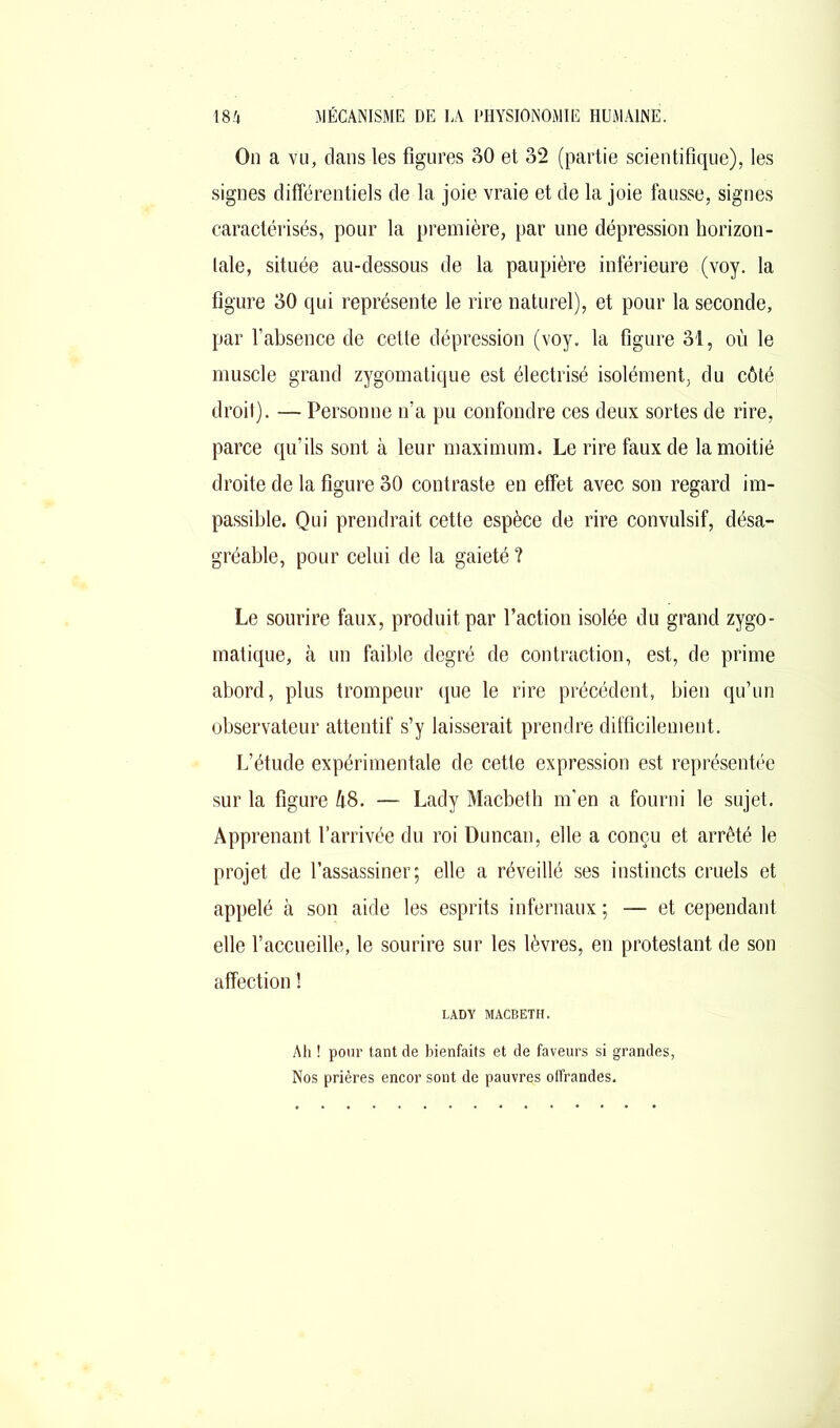 On a vu, dans les figures 30 et 32 (partie scientifique), les signes différentiels de la joie vraie et de la joie fausse, signes caractérisés, pour la première, par une dépression horizon- tale, située au-dessous de la paupière inférieure (voy. la figure 30 qui représente le rire naturel), et pour la seconde, par l’absence de cette dépression (voy. la figure 31, où le muscle grand zygomatique est électrisé isolément, du côté droit). — Personne n’a pu confondre ces deux sortes de rire, parce qu’ils sont à leur maximum. Le rire faux de la moitié droite de la figure 30 contraste en effet avec son regard im- passible. Qui prendrait cette espèce de rire convulsif, désa- gréable, pour celui de la gaieté ? Le sourire faux, produit par faction isolée du grand zygo- matique, à un faible degré de contraction, est, de prime abord, plus trompeur que le rire précédent, bien qu’un observateur attentif s’y laisserait prendre difficilement. L’étude expérimentale de cette expression est représentée sur la figure 48. — Lady Macbeth m’en a fourni le sujet. Apprenant l’arrivée du roi Duncan, elle a conçu et arrêté le projet de l’assassiner; elle a réveillé ses instincts cruels et appelé à son aide les esprits infernaux ; — et cependant elle l’accueille, le sourire sur les lèvres, en protestant de son affection ! LADY MACBETH. Ah ! pour tant de bienfaits et de faveurs si grandes, Nos prières encor sont de pauvres offrandes.