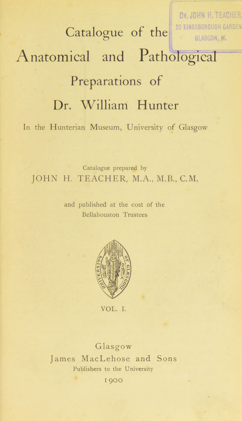 l Dr. JOHN H. TEACHER, 32 K1NG8B0R0UGH GARDEN GU860W, yv. Anatomical and PathoTogicaT Preparations of Dr. William Hunter In the Hunterian Museum, University of Glasgow Catalogue prepared by JOHN H. TEACHER, M.A., M.B., CM. and published at the cost of the Bellahouston Trustees VOL. I. Glasgow James MacLehose and Sons Publishers to the University I 900