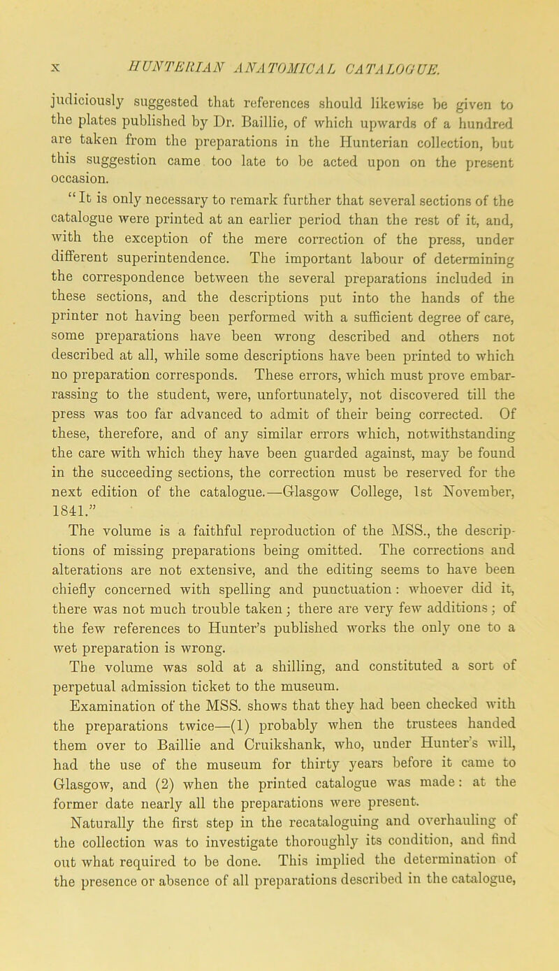 judiciously suggested that references should likewise be given to the plates published by Dr. Baillie, of which upwards of a hundrefl are taken from the preparations in the Hunterian collection, but this suggestion came too late to be acted upon on the present occasion. “ It is only necessary to remark further that several sections of the catalogue were printed at an earlier period than the rest of it, and, with the exception of the mere correction of the pre.ss, under different superintendence. The important labour of determining the correspondence between the several preparations included in these sections, and the descriptions put into the hands of the printer not having been performed with a sufficient degree of care, some preparations have been wrong described and others not described at all, while some descriptions have been printed to which no preparation corresponds. These errors, which must prove embar- rassing to the student, were, unfortunately, not discovered till the press was too far advanced to admit of their being corrected. Of these, therefore, and of any similar errors which, notwithstanding the care with which they have been guarded against, may be found in the succeeding sections, the correction must be reserved for the next edition of the catalogue.—Glasgow College, 1st November, 1811. The volume is a faithful reproduction of the MSS., the descrip- tions of missing jmeparations being omitted. The corrections and alterations are not extensive, and the editing seems to have been chiefly concerned with spelling and punctuation: whoever did it, there was not mnch trouble taken ; there are very few additions ; of the few references to Hunter’s published works the only one to a wet preparation is wrong. The volume was sold at a shilling, and constituted a sort of perpetual admission ticket to the museum. Examination of the MSS. shows that they had been checked with the preparations twice—(1) probably when the trustees handed them over to Baillie and Cruikshank, who, under Hunter’s will, had the use of the museum for thirty years before it came to Glasgow, and (2) when the printed catalogue was made: at the former date nearly all the preparations were present. Naturally the first step in the recataloguing and overhauling of the collection was to investigate thoroughly its condition, and find out what required to be done. This implied the determination of the presence or absence of all preparations described in the catalogue,