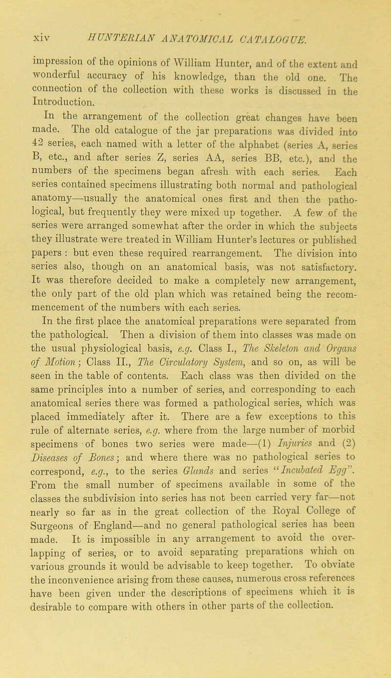 impression of the opinions of William Hunter, and of the extent and M'onderful accuracy of his knowledge, than the old one. The connection of the collection with these works is discussed in the Introduction. In the arrangement of the collection great changes have been made. The old catalogue of the jar preparations was divided into 42 series, each named with a letter of the alphabet (series A, seiies B, etc., and after series Z, series AA, series BB, etc.), and the numbers of the specimens began afresh with each series. Each series contained specimens illustrating both normal and pathological anatomy—usually the anatomical ones first and then the patho- logical, but frequently they were mixed up together. A few of the series were arranged somewhat after the order in which the subjects they illustrate were treated in William Hunter’s lectures or published papers : but even these required rearrangement. The division into series also, though on an anatomical basis, was not satisfactory. It was therefore decided to make a completely new arrangement, the only part of the old plan which was retained being the recom- mencement of the numbers with each series. In the first place the anatomical preparations were separated from the pathological. Then a division of them into classes was made on the usual physiological basis, e.g. Class I., The Skeleton and Organs of Motion; Class II., The Circulatory System, and so on, as will be seen in the table of contents. Each class was then divided on the same principles into a number of series, and corresponding to each anatomical series there was formed a pathological series, which was placed immediately after it. There are a few exceptions to this rule of alternate series, e.g. where from the large number of morbid specimens of bones two series were made—(1) Injuries and (2) Diseases of Bones-, and where there was no pathological series to correspond, e.g., to the series Glands and series “Incubated Egg”. From the small number of specimens available in some of the classes the subdivision into series has not been carried ver}' far—not nearly so far as in the great collection of the Royal College of Surgeons of England—and no general pathological series has been made. It is impossible in any arrangement to avoid the over- lapping of series, or to avoid separating preparations which on various grounds it would be advisable to keep together. To obviate the inconvenience arising from these causes, numerous cross references have been given under the descriptions of specimens which it is desirable to compare with others in other parts of the collection.