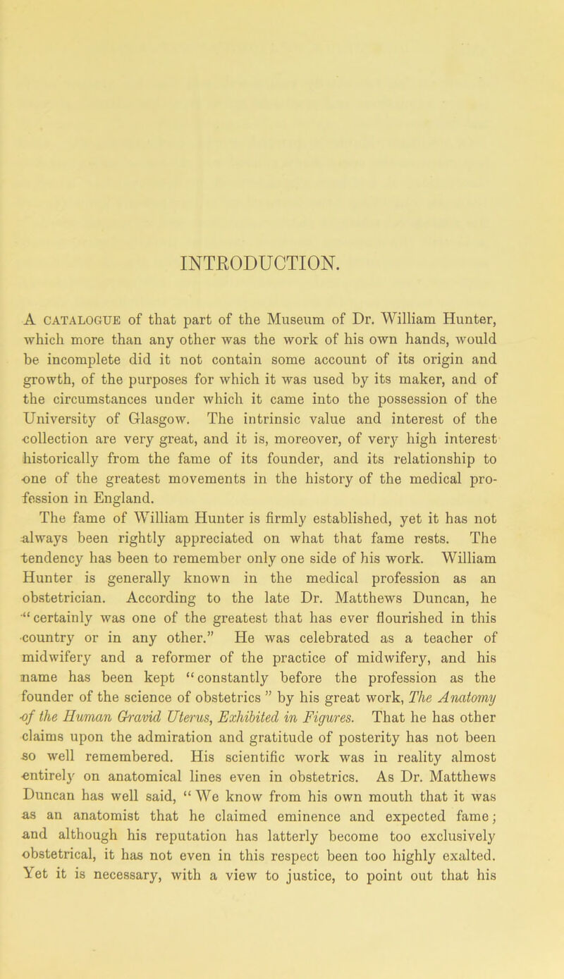 INTRODUCTION. A CATALOGUE of that part of the Museum of Dr. William Hunter, which more than any other was the work of his own hands, would be incomplete did it not contain some account of its origin and growth, of the purposes for which it was used by its maker, and of the circumstances under which it came into the possession of the University of Glasgow. The intrinsic value and interest of the collection are very great, and it is, moreover, of verj^ high interest historically from the fame of its founder, and its relationship to one of the greatest movements in the history of the medical pro- fession in England. The fame of William Hunter is firmly established, yet it has not always been rightly appreciated on what that fame rests. The tendency has been to remember only one side of his work. William Hunter is generally known in the medical profession as an obstetrician. According to the late Dr. Matthews Duncan, he “certainly was one of the greatest that has ever flourished in this •country or in any other.” He was celebrated as a teacher of midwifery and a reformer of the practice of midwifery, and his name has been kept “ constantly before the profession as the founder of the science of obstetrics ” by his great work, The Anatomy ■of the Human Ch'avid Uterus, Exhibited in Figures. That he has other claims upon the admiration and gratitude of posterity has not been 50 well remembered. His scientific work was in reality almost cntirel}' on anatomical lines even in obstetrics. As Dr. Matthews Duncan has well said, “ We know from his own mouth that it was as an anatomist that he claimed eminence and expected fame; and although his reputation has latterly become too exclusively obstetrical, it has not even in this respect been too highly exalted. Yet it is necessary, with a view to justice, to point out that his