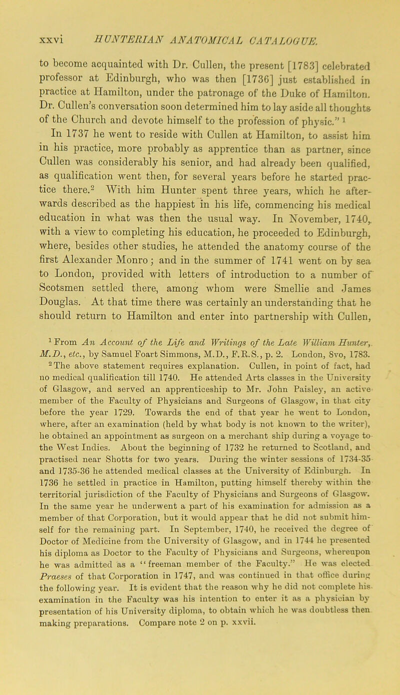 to become acquainted with Dr. Cullen, the present [1783] celebrated professor at Edinburgh, who was then [1736] just established in practice at Hamilton, under the patronage of the Duke of Hamilton. Dr. Cullen’s conversation soon determined him to lay aside all thoughts of the Church and devote himself to the profession of physic.” ^ In 1737 he went to reside with Cullen at Hamilton, to assist him in his practice, more probably as apprentice than as partner, since Cullen was considerably his senior, and had already been qualified, as qualification went then, for several years before he started prac- tice there.2 With him Hunter spent three years, which he after- wards described as the happiest in his life, commencing his medical education in what was then the usual way. In November, 1740,. with a view to completing his education, he proceeded to Edinburgh, where, besides other studies, he attended the anatomy course of the first Alexander Monro; and in the summer of 1741 went on by sea to London, provided with letters of introduction to a number of Scotsmen settled there, among whom were Smellie and James Douglas. At that time there was certainly an understanding that he should return to Hamilton and enter into partnership with Cullen, 1 From An Account of the Life and Writings of the Late William Hunter, M.B., etc., by Samuel Foart Simmons, M.D., F.R.S., p. 2. London, Svo, 1783. ^The above statement requires explanation. Cullen, in point of fact, had no medical qualification till 1740. He attended Arts classes in the University of Glasgow, and served an apprenticeship to Mr. John Paisley, an active member of the Faculty of Physicians and Surgeons of Glasgow, in that city before the year 1729. Towards the end of that year he went to London, where, after an examination (held by what body is not known to the writer), he obtained an appointment as surgeon on a merchant ship during a voyage to the West Indies. About the beginning of 1732 he returned to Scotland, and practised near Shotts for two years. During the winter sessions of 1734-35 and 1735-36 he attended medical classes at the University of Edinburgh. In 1736 he settled in practice in Hamilton, putting himself thereby within the territorial jurisdiction of the Faculty of Physicians and Surgeons of Glasgow. In the same year he underwent a part of his examination for admission as a member of that Corporation, but it would appear that he did not submit him- self for the remaining part. In September, 1740, he received the degree of Doctor of Medicine from the University of Glasgow, and in 1744 he presented his diploma as Doctor to the Faculty of Physicians and Surgeons, whereupon he was admitted as a “freeman member of the Faculty.” He was elected Praeaes of that Corporation in 1747, and was continued in that office during the following year. It is evident that the reason why he did not complete his- examination in the Faculty was his intention to enter it as a physician by presentation of his University diploma, to obtain which he was doubtless then making preparations. Compare note 2 on p. xxvii.