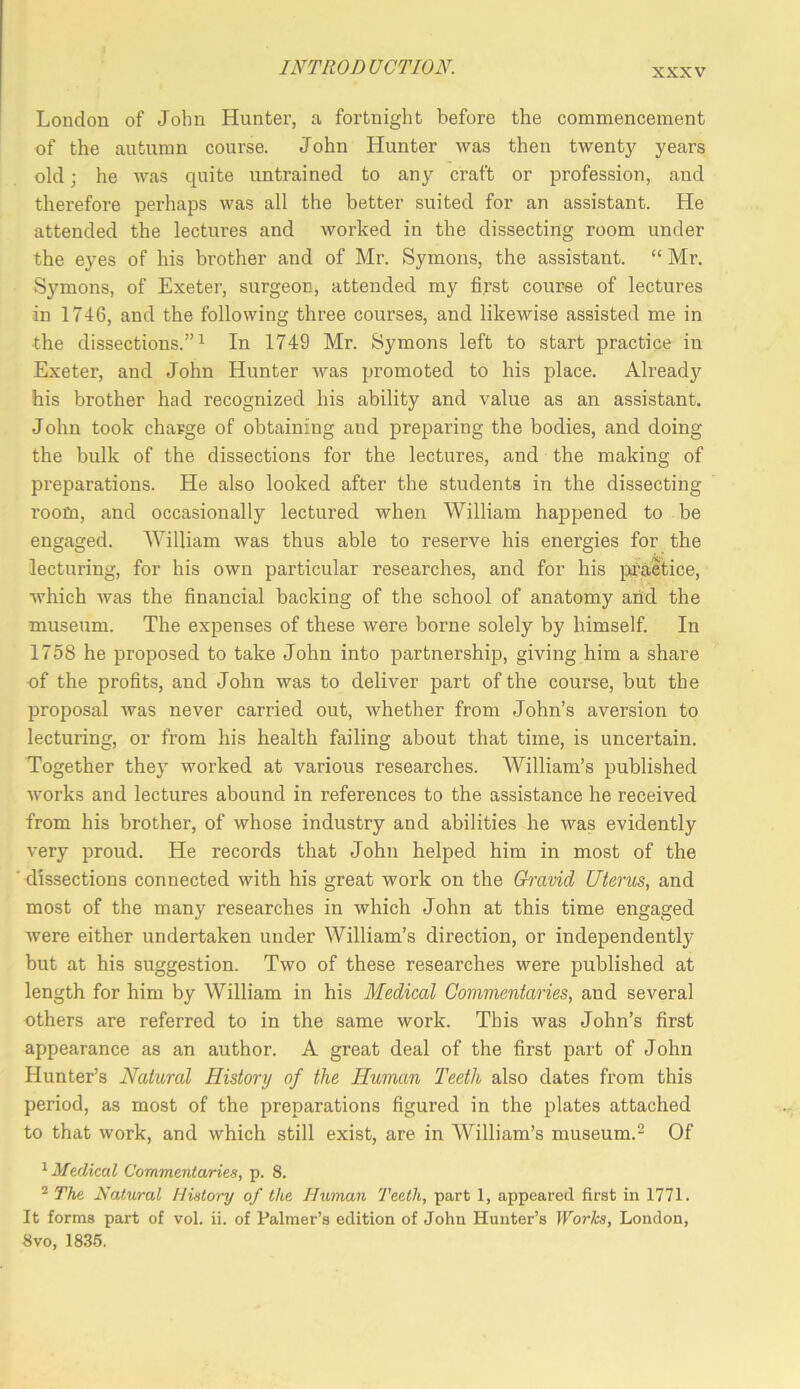 London of John Hunter, a fortnight before the comnaencement of the autumn course. John Hunter was then twenty years old •, he was quite untrained to any craft or profession, and therefore perhaps was all the better suited for an assistant. He attended the lectures and worked in the dissecting room under the eyes of his brother and of Mr. Symons, the assistant. “ Mr. Symons, of Exeter, surgeon, attended my first course of lectures in 1746, and the following three courses, and likewise assisted me in the dissections.”^ In 1749 Mr. Symons left to start practice in Exeter, and John Hunter was promoted to his place. Already his brother had recognized his ability and value as an assistant. John took charge of obtaining and preparing the bodies, and doing the bulk of the dissections for the lectures, and the making of preparations. He also looked after the students in the dissecting room, and occasionally lectured when William happened to be engaged. William was thus able to reserve his energies for the lecturing, for his own particular researches, and for his liraetice, which Avas the financial backing of the school of anatomy and the museum. The expenses of these were borne solely by himself. In 1758 he i^roposed to take John into partnership, giving him a share of the profits, and John was to deliver part of the course, but the proposal Avas never carried out, Avhether from John’s aversion to lecturing, or from his health failing about that time, is uncertain. Together they worked at various researches. William’s published Avorks and lectures abound in references to the assistance he received from his brother, of Avhose industry and abilities he Avas evidently very proud. He records that John helped him in most of the dissections connected Avith his great work on the Gmvid Uterus, and most of the many researches in Avhich John at this time engaged Avere either undertaken under William’s direction, or independently but at his suggestion. Tavo of these researches were published at length for him by William in his Medical Commentaries, and several others are referred to in the same work. This was John’s first appearance as an author. A great deal of the first part of John Hunter’s Natural History of the Human Teeth also dates from this period, as most of the preparations figured in the plates attached to that Avork, and Avhich still exist, are in AVilliam’s museum.^ Of ^Medical Commentaries, p. 8. ^ The Natural History of the Human Teeth, part 1, appeared first in 1771. It forms part of vol. ii. of Palmer’s edition of John Hunter’s Works, London, 8vo, 18.35.