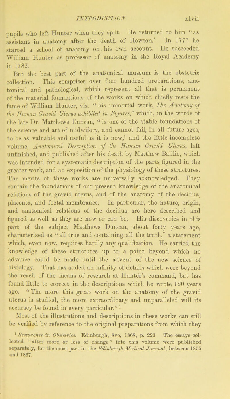 pupils who left Hunter when they split. He returned to him “ as assistant in anatomy after the death of Hewson.” In 1777 he started a school of anatomy on . his own account. He succeeded William Hunter as professor of anatomy in the Royal Academy in 1782. But the best part of the anatomical museum is the obstetric collection. This comprises over four hundred preparations, ana- tomical and pathological, which represent all that is permanent of the material foundations of the works on which chiefly rests the fame of William Hunter, viz. “his immortal work. The Anatomy of the Human Uravid Uterus exhibited in Figures,” which, in the words of the late Dr. Matthews Duncan, “ is one of the stable foundations of the science and art of midwifery, and cannot fail, in all future ages, to be as valuable and useful as it is now,” and the little incomplete volume. Anatomical Description of the Human G-ravid Uterus, left unflnished, and published after his death by Matthew Baillie, which was intended for a systematic description of the parts figured in the greater work, and an exposition of the physiology of these structures. The merits of these works are universally acknowledged. The)’’ contain the foundations of our present knowledge of the anatomical relations of the gravid uterus, and of the anatomy of the decidua, placenta, and foetal membranes. In particular, the nature, origin, and anatomical relations of the decidua are here described and figured as well as they are now or can be. His discoveries in this part of the subject Matthews Duncan, about forty years ago, characterized as “ all true and containing all the truth,” a statement which, even now, requires hardly any qualification. He carried the knowledge of these structures up to a point beyond which no advance could be made until the advent of the new science of histology. That has added an infinity of details which were beyond the reach of the means of research at Hunter’s command, but has found little to correct in the descriptions which he wrote 120 years ago. “ The more this great work on the anatomy of the gravid uterus is studied, the more extraordinary and unparalleled will its accuracy be found in every particular.” ^ Most of the illustrations and descriptions in these works can still be verified by reference to the original preparations from which they ' Renearchea in Obutelrics. Edinburgh, 8vo, 1868, p. 22.3. The essays col- lected “after more or less of change” into this volume were published separately, for the most part in the Edinburgh Medical Journal, between 1855 and 1867.