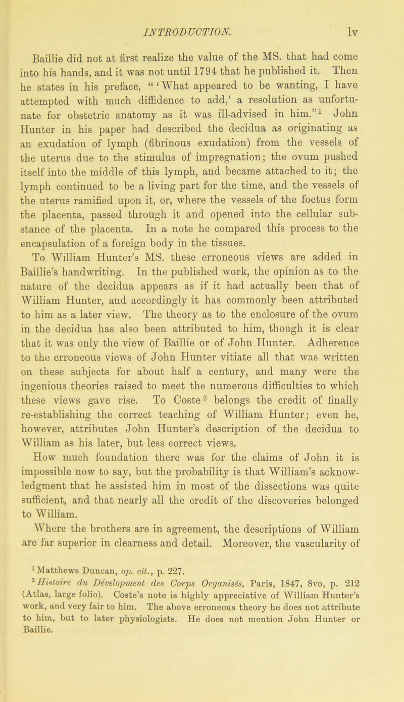Baillie did not at first realize the value of the MS. that had come into his hands, and it was not until 1794 that he published it. Then he states in his preface, “ ‘ What appeared to be wanting, I have attempted with much diffidence to add,’ a resolution as unfortu- nate for obstetric anatomy as it was ill-advised in him.”^ John Hunter in his paper had described the decidua as originating as an exudation of lymph (fibrinous exudation) from the vessels of the uterus due to the stimulus of impregnation; the ovum pushed itself into the middle of this lymph, and became attached to it; the lymph continued to be a living part for the time, and the vessels of the uterus ramified upon it, or, where the vessels of the foetus form the placenta, passed through it and opened into the cellular sub- stance of the placenta. In a note he compared this process to the encapsulation of a foreign body in the tissues. To William Hunter’s MS. these erroneous views are added in Baillie’s handwriting. In the published work, the opinion as to the nature of the decidua appears as if it had actually been that of William Hunter, and accordingly it has commonly been attributed to him as a later view. The theory as to the enclosure of the ovum in the decidua has also been attributed to him, though it is clear that it was only the view of Baillie or of John Hunter. Adherence to the erroneous views of John Hunter vitiate all that was written on these subjects for about half a century, and many were the ingenious theories raised to meet the numerous difficulties to which these views gave rise. To Coste ^ belongs the credit of finally re-establishing the correct teaching of William Hunter; even he, however, attributes John Hunter’s description of the decidua to William as his later, but less correct views. How much foundation there was for the claims of John it is impossible now to say, but the probability is that William’s acknow- ledgment that he assisted him in most of the dissections was quite sufficient, and that nearly all the credit of the discoveries belonged to William. Where the brothers are in agreement, the descriptions of William are far superior in clearness and detail. Moreover, the vascularity of * Matthews Duncan, op. cit., p. 227. Histoire du Ddvelopment des Corps Organises, Paris, 1847, 8vo, p. 212 (Atlas, large folio). Coste’s note is highly appreciative of William Hunter’s work, and very fair to him. The above erroneous theory he does not attribute to him, but to later physiologists. He does not mention John Hunter or Baillie.