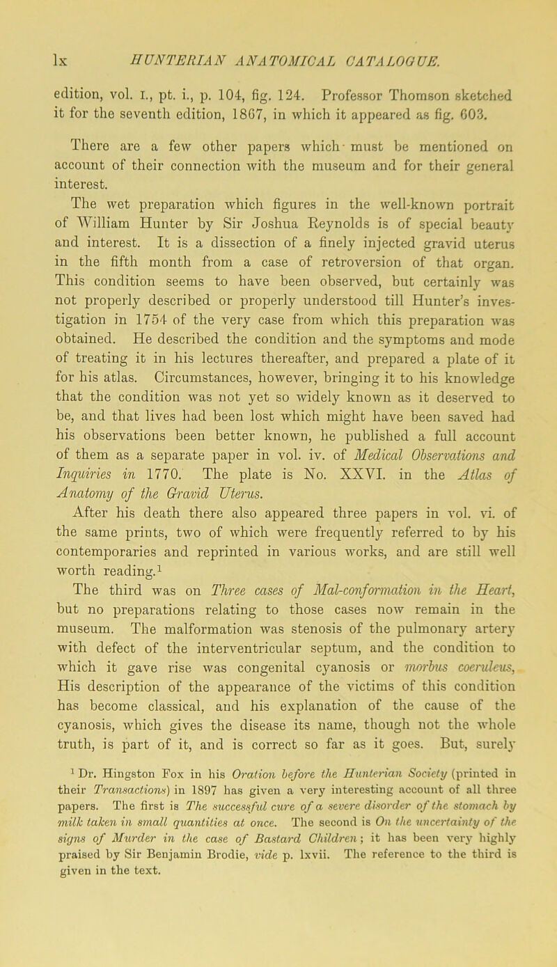 edition, vol. I., pt. i., p. 104, fig. 124. Professor Thomson sketched it for the seventh edition, 18G7, in which it appeared as fig. 603. There are a few other papers which- must be mentioned on account of their connection with the museum and for their general interest. The wet preparation which figures in the well-known portrait of William Hunter by Sir Joshua Eeynolds is of special beauty and interest. It is a dissection of a finely injected gravid uterus in the fifth month from a case of retroversion of that organ. O This condition seems to have been observed, but certainly was not properly described or properly understood till Hunter’s inves- tigation in 1754 of the very case from which this preparation was obtained. He described the condition and the symptoms and mode of treating it in his lectures thereafter, and prepared a plate of it for his atlas. Circumstances, however, bringing it to his knowledge that the condition was not yet so widely known as it deserved to be, and that lives had been lost which might have been saved had his observations been better known, he published a full account of them as a separate paper in vol. iv. of Medical Observaiions and Inquiries in 1770. The plate is No. XXVI. in the Atlas of Anatomy of the Gi'avid Uterus. After his death there also appeared three papers in vol. vi. of the same prints, two of which were frequently referred to by his contemporaries and reprinted in various works, and are still well worth reading. 1 The third was on Three cases of Mal-conformation in the Heart, but no preparations relating to those cases now remain in the museum. The malformation was stenosis of the pulmonary artery with defect of the interventricular septum, and the condition to which it gave rise was congenital cyanosis or morbus coeruUus, His description of the appearance of the victims of this condition has become classical, and his explanation of the cause of the cyanosis, which gives the disease its name, though not the whole truth, is part of it, and is correct so far as it goes. But, surely 1 Dr. Kingston Fox in his Oration before the Hunterian Society (printed in their Tramactioivs) in 1897 has given a very interesting account of all three papers. The first is The mccessful cure of a severe disorder of the, stomach by milk taken in small quantities at once. The second is On the uncertainty of the signs of Murder in the case of Bastard Children; it has been very highly praised by Sir Benjamin Brodie, vide p. Ixvii. The reference to the third is given in the text.