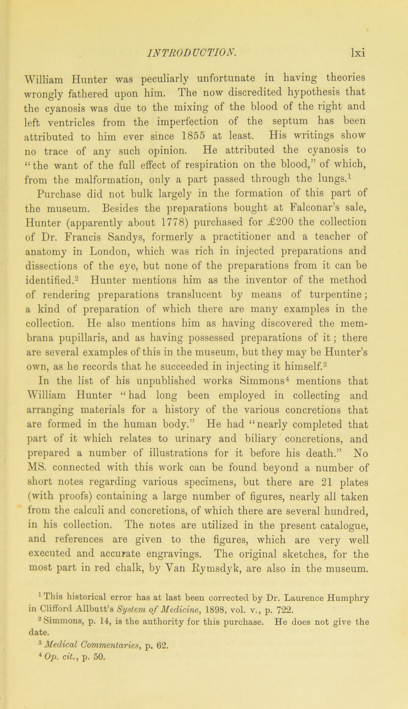 William Hunter was peculiarly unfortunate in having theories wrongly fathered upon him. The now discredited hypothesis that the cyanosis was due to the mixing of the blood of the right and left ventricles from the imperfection of the septum has been attributed to him ever since 1855 at least. His writings show no trace of any such opinion. He attributed the cyanosis to “ the want of the full effect of respiration on the blood,” of which, from the malformation, only a part passed through the lungs.^ Purchase did not bulk largely in the formation of this part of the museum. Besides the preparations bought at Falconar’s sale, Hunter (apparently about 1778) purchased for X200 the collection of Dr. Francis Sandys, formerly a practitioner and a teacher of anatomy in London, which was rich in injected preparations and dissections of the eye, but none of the preparations from it can be identified.^ Hunter mentions him as the inventor of the method of rendering preparations translucent by means of turpentine; a kind of preparation of which there are many examples in the collection. He also mentions him as having discovered the mem- bran a pupillaris, and as having possessed preparations of it; there are several examples of this in the museum, but they may be Hunter’s own, as he records that he succeeded in injecting it himself.® In the list of his unpublished works Simmons^ mentions that William Hunter “ had long been employed in collecting and arranging materials for a history of the various concretions that are formed in the human body.” He had “nearly completed that part of it which relates to urinary and biliary concretions, and prepared a number of illustrations for it before his death.” No MS. connected with this work can be found beyond a number of short notes regarding various specimens, but there are 21 plates (with proofs) containing a large number of figures, nearly all taken from the calculi and concretions, of which there are several hundred, in his collection. The notes are utilized in the present catalogue, and references are given to the figures, which are very well executed and accurate engravings. The original sketches, for the most part in red chalk, by Van Eyrnsdyk, are also in the museum. ^ This historical error has at last been corrected by Dr. Laurence Humphry in Clifford Allbutt’s System of Medicine, 1898, vol. v., p. 722. Simmons, p. 14, is the authority for this purchase. He does not give the date. ^ Medical Commentaries, p. 62. •* Op. cit., p. 50.