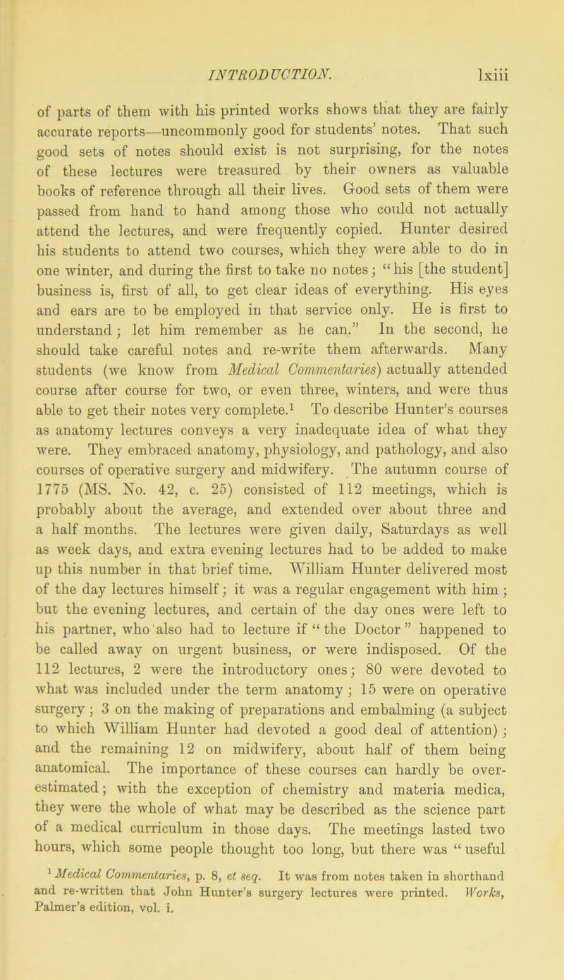of parts of them with his printed works shows that they are fairly accurate reports—uncommonly good for students’ notes. That such good sets of notes should exist is not surprising, for the notes of these lectures were treasured by their owners as valuable books of reference through all their lives. Good sets of them were passed from hand to hand among those who could not actually attend the lectures, and were frequently copied. Hunter desired his students to attend two courses, which they were able to do in one winter, and during the first to take no notes; “ his [the student] business is, first of all, to get clear ideas of everything. His eyes and ears are to be employed in that service only. He is first to understand; let him remember as he can.” In the second, he should take careful notes and re-write them afterwards. Many students (we know from Medical Commentaries) actually attended course after course for two, or even three, winters, and were thus able to get their notes very complete.^ To describe Hunter’s courses as anatomy lectures conveys a very inadequate idea of what they were. They embraced anatomy, physiology, and pathology, and also courses of operative surgery and midwifery. The autumn course of 1775 (MS. No. 42, c. 25) consisted of 112 meetings, which is probably about the average, and extended over about three and a half months. The lectures were given daily, Saturdays as well as week days, and extra evening lectures had to be added to make up this number in that brief time. William Hunter delivered most of the day lectures himself; it was a regular engagement with him ; but the evening lectures, and certain of the day ones were left to his partner, who also had to lecture if “ the Doctor” happened to be called away on urgent business, or were indisposed. Of the 112 lectures, 2 were the introductory ones; 80 were devoted to what was included under the term anatomy; 15 were on operative surgeiy ; 3 on the making of preparations and embalming (a subject to which William Hunter had devoted a good deal of attention); and the remaining 12 on midwifery, about half of them being anatomical. The importance of these courses can hardly be over- estimated ; with the exception of chemistry and materia medica, they were the whole of what may be described as the science part of a medical curriculum in those days. The meetings lasted two hours, which some people thought too long, but there was “ useful ^ Medical Commentaries, p. 8, et seq. It was from notes taken in shorthand and re-written that John Hunter’s surgery lectures were printed. Works, Palmer’s edition, vol. i.