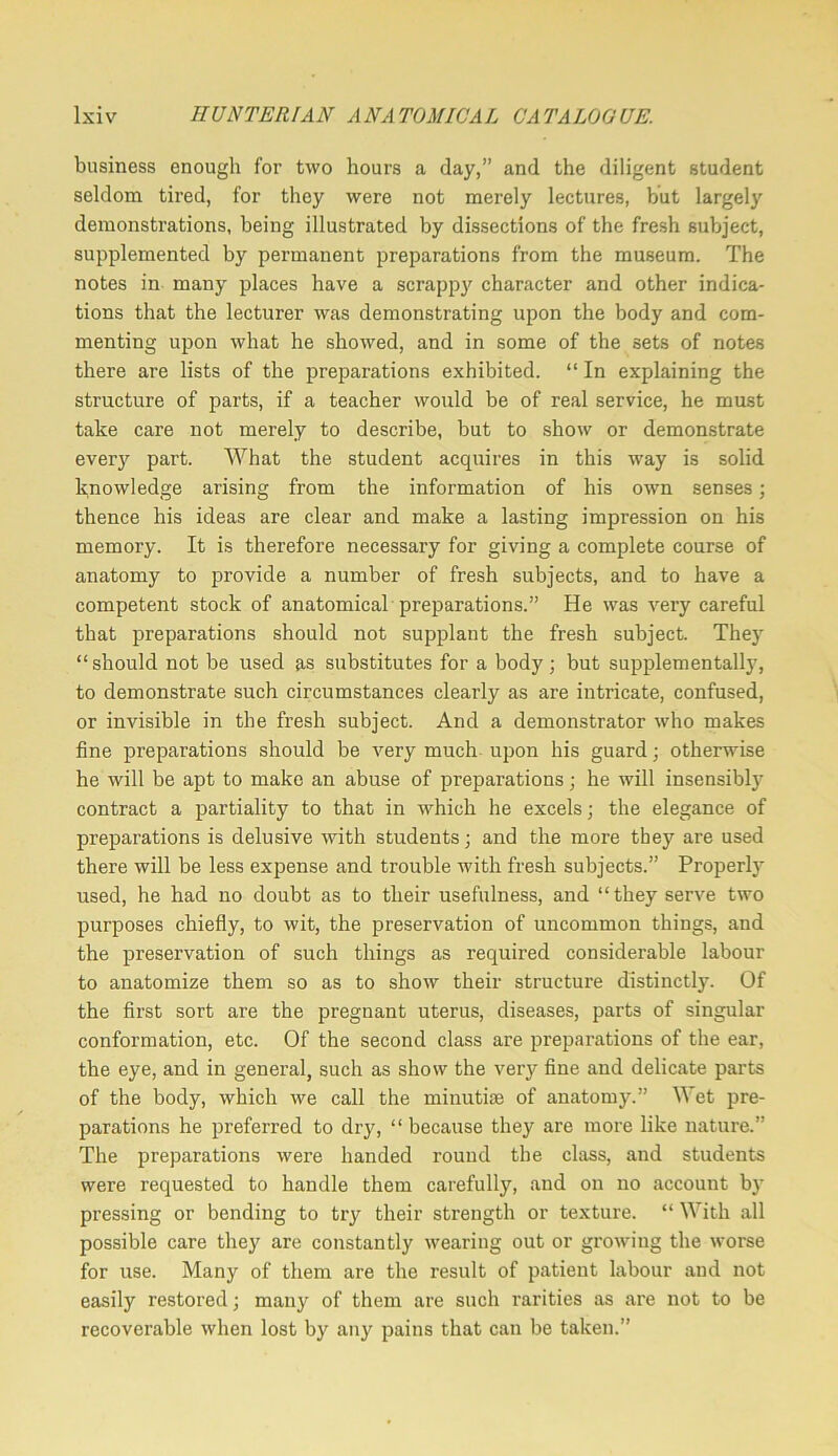 business enough for two hours a day,” and the diligent student seldom tired, for they were not merely lectures, but largely demonstrations, being illustrated by dissections of the fresh subject, supplemented by permanent preparations from the museum. The notes in many places have a scrappy character and other indica- tions that the lecturer was demonstrating upon the body and com- menting upon what he showed, and in some of the sets of notes there are lists of the preparations exhibited. “ In explaining the structure of parts, if a teacher would be of real service, he must take care not merely to describe, but to show or demonstrate ever)'^ part. What the student acquires in this way is solid knowledge arising from the information of his own senses; thence his ideas are clear and make a lasting impression on his memory. It is therefore necessary for giving a complete course of anatomy to provide a number of fresh subjects, and to have a competent stock of anatomical preparations.” He was very careful that preparations should not supplant the fresh subject. They “should not be used as substitutes for a body; but supplementally, to demonstrate such circumstances clearly as are intricate, confused, or invisible in the fresh subject. And a demonstrator who makes fine preparations should be very much upon his guard; otherwise he will be apt to make an abuse of preparations; he will insensibl} contract a partiality to that in which he excels; the elegance of preparations is delusive with students; and the more they are used there will be less expense and trouble with fresh subjects.” Properly used, he had no doubt as to their usefulness, and “they serve two purposes chiefly, to wit, the preservation of uncommon things, and the preservation of such things as required considerable labour to anatomize them so as to show their structure distinctly. Of the first sort are the pregnant uterus, diseases, parts of singular conformation, etc. Of the second class are preparations of the ear, the eye, and in general, such as show the very fine and delicate parts of the body, which we call the minutiaj of anatomy.” Wet pre- parations he preferred to dry, “ because they are more like nature.” The preparations were handed round the class, and students were requested to handle them carefully, and on no account by pressing or bending to try their strength or texture. “ With .all possible care they are constantly wearing out or growing the worse for use. Many of them are the result of patient labour and not easily restored; many of them are such rarities as are not to be recoverable when lost by any pains that can be taken.”