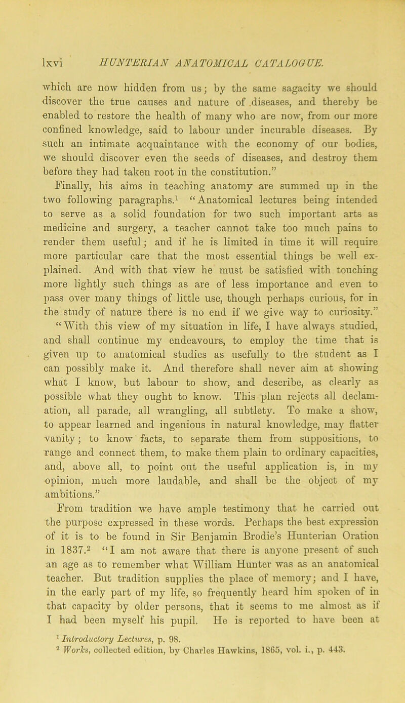which are now hidden from us; by the same sagacity we should discover the true causes and nature of .diseases, and thereby be enabled to restore the health of many who are now, from our more confined knowledge, said to labour under incurable diseases. By such an intimate acquaintance with the economy of our bodies, we should discover even the seeds of diseases, and destroy them before they had taken root in the constitution.” Finally, his aims in teaching anatomy are summed up in the two following paragraphs.^ “Anatomical lectures being intended to serve as a solid foundation for two such important arts as medicine and surgery, a teacher cannot take too much pains to render them useful; and if he is limited in time it will require more particular care that the most essential things be well ex- plained. And with that view he must be satisfied with touching more lightly such things as are of less importance and even to pass over many things of little use, though perhaps curious, for in the study of nature there is no end if we give way to curiosity.” “ With this view of my situation in life, I have always studied, and shall continue my endeavours, to employ the time that is given up to anatomical studies as usefully to the student as I can possibly make it. And therefore shall never aim at showing what I know, but labour to show, and describe, as clearly as possible what they ought to know. This plan rejects all declam- ation, all parade, all wrangling, all subtlety. To make a show, to appear learned and ingenious in natural knowledge, may flatter vanity; to know facts, to separate them from suppositions, to range and connect them, to make them plain to ordinary capacities, and, above all, to point out the useful application is, in my opinion, much more laudable, and shall be the object of m)- ambitions.” From tradition we have ample testimony that he carried out the purpose expressed in these words. Perhaps the best expression of it is to be found in Sir Benjamin Brodie’s Hunterian Oration in 1837.2 “I am not aware that there is anyone present of such an age as to remember what William Hunter was as an anatomical teacher. But tradition supplies the place of memory; and I have, in the early part of my life, so frequently heard him spoken of in that capacity by older persons, that it seems to me almost as if T had been myself his pupil. He is reported to have been at * Introductory Lectures, p. 98. ^ Worl's, collected edition, by Charles Hawkins, 1865, vol. i., p. 443.