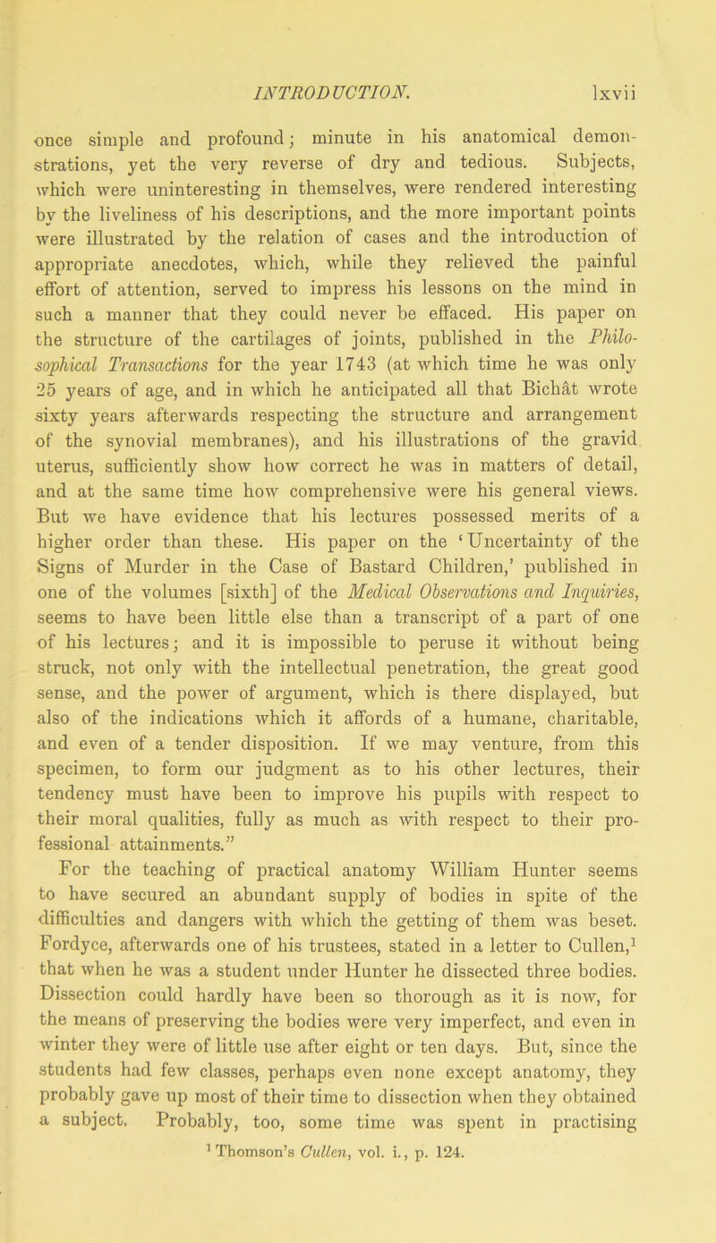 once simple and profound; minute in his anatomical demon- strations, yet the very reverse of dry and tedious. Subjects, which were uninteresting in themselves, were rendered interesting by the liveliness of his descriptions, and the more important points were illustrated by the relation of cases and the introduction of appropriate anecdotes, which, while they relieved the painful effort of attention, served to impress his lessons on the mind in such a manner that they could never be effaced. His paper on the structure of the cartilages of joints, published in the Philo- sophical Transactions for the year 1743 (at which time he was only 25 years of age, and in which he anticipated all that Bichat wrote sixty years afterwards respecting the structure and arrangement of the synovial membranes), and his illustrations of the gravid uterus, sufficiently show how correct he was in matters of detail, and at the same time how comprehensive were his general views. But we have evidence that his lectures possessed merits of a higher order than these. His paper on the ‘Uncertainty of the Signs of Murder in the Case of Bastard Children,’ published in one of the volumes [sixth] of the Medical Observations and Inquiries, seems to have been little else than a transcript of a part of one of his lectures; and it is impossible to peruse it without being struck, not only with the intellectual penetration, the great good sense, and the power of argument, which is there displayed, but also of the indications which it affords of a humane, charitable, and even of a tender disposition. If we may venture, from this specimen, to form our judgment as to his other lectures, their tendency must have been to improve his pupils with respect to their moral qualities, fully as much as with respect to their pro- fessional attainments.” For the teaching of practical anatomy William Hunter seems to have secured an abundant supply of bodies in spite of the difficulties and dangers with which the getting of them was beset. Fordyce, afterwards one of his trustees, stated in a letter to Cullen,^ that when he was a student under Hunter he dissected three bodies. Dissection could hardly have been so thorough as it is now, for the means of preserving the bodies were very imperfect, and even in winter they were of little use after eight or ten days. But, since the students had few classes, perhaps even none except anatomy, they probably gave up most of their time to dissection when they obtained a subject. Probably, too, some time was spent in practising