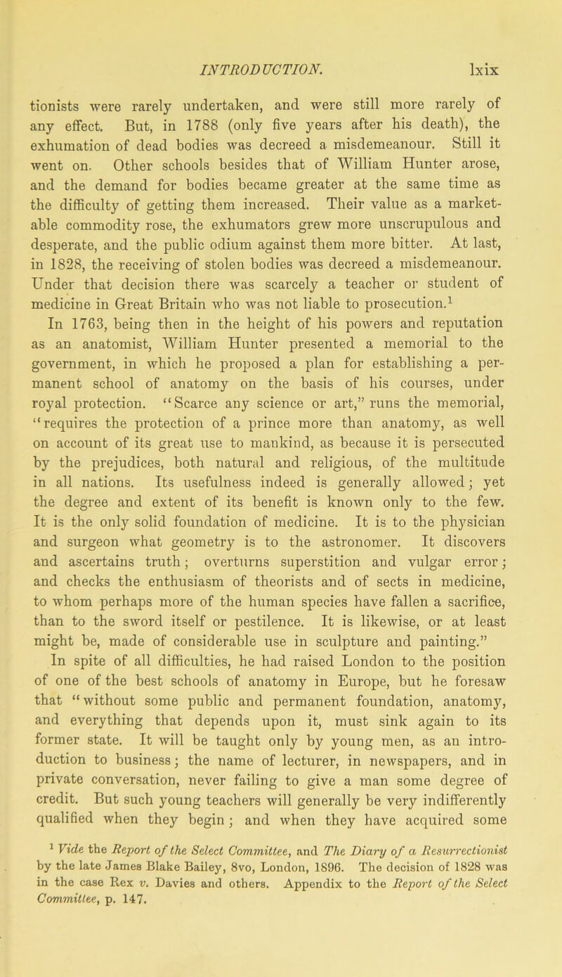 tionists were rarely undertaken, and were still more rarely of any effect. But, in 1788 (only five years after his death), the exhumation of dead bodies was decreed a misdemeanour. Still it went on. Other schools besides that of William Hunter arose, and the demand for bodies became greater at the same time as the difficulty of getting them increased. Their value as a market- able commodity rose, the exhumators grew more unscrupulous and desperate, and the public odium against them more bitter. At last, in 1828, the receiving of stolen bodies was decreed a misdemeanour. Under that decision there was scarcely a teacher or student of medicine in Great Britain who was not liable to prosecution.^ In 1763, being then in the height of his powers and reputation as an anatomist, William Hunter presented a memorial to the government, in which he proposed a plan for establishing a per- manent school of anatomy on the basis of his courses, under royal protection. “Scarce any science or art,” runs the memorial, “requires the protection of a prince more than anatomy, as well on account of its great use to mankind, as because it is persecuted by the prejudices, both natural and religious, of the multitude in all nations. Its usefulness indeed is generally allowed; yet the degree and extent of its benefit is known only to the few. It is the only solid foundation of medicine. It is to the physician and surgeon what geometry is to the astronomer. It discovers and ascertains truth; overturns superstition and vulgar error; and checks the enthusiasm of theorists and of sects in medicine, to whom perhaps more of the human species have fallen a sacrifice, than to the sword itself or pestilence. It is likewise, or at least might be, made of considerable use in sculpture and painting.” In spite of all difficulties, he had raised London to the position of one of the best schools of anatomy in Europe, but he foresaw that “ without some public and permanent foundation, anatomy, and everything that depends upon it, must sink again to its former state. It will be taught only by young men, as an intro- duction to business; the name of lecturer, in newspapers, and in private conversation, never failing to give a man some degree of credit. But such young teachers will generally be very indifferently qualified when they begin; and when they have acquired some * Vide the Report of the Select Committee, and The Diary of a Resurrectionist by the late James Blake Bailey, 8vo, London, 1896. The decision of 1828 was in the case Rex v. Davies and others. Appendix to the Report of the Select Committee, p. 147.