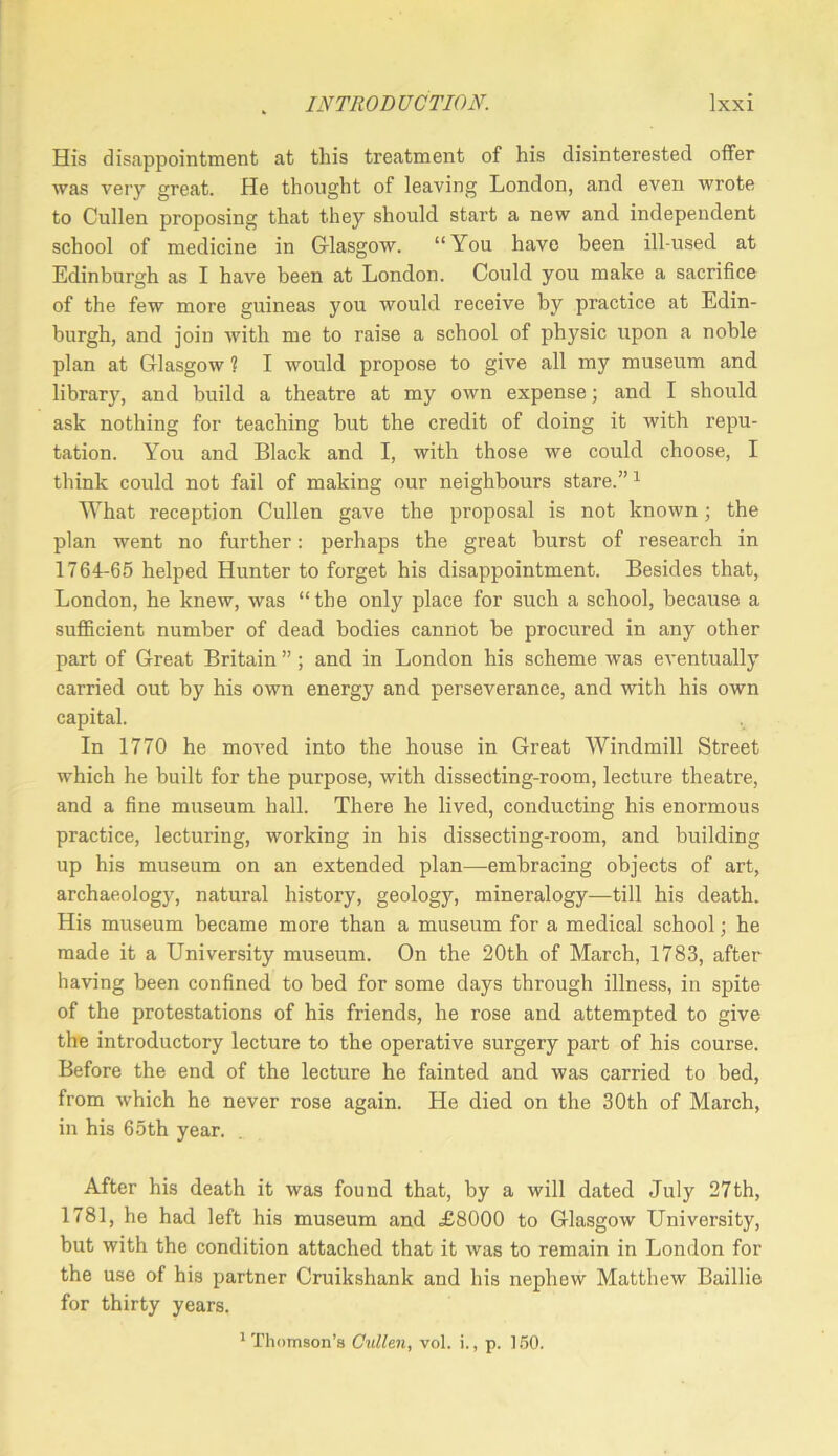 His disappointment at this treatment of his disinterested offer was very great. He thought of leaving London, and even wrote to Cullen proposing that they should start a new and independent school of medicine in Grlasgow. “ You have been ill-used at Edinburgh as I have been at London. Could you make a sacrifice of the few more guineas you would receive by practice at Edin- burgh, and join with me to raise a school of physic upon a noble plan at Glasgow ? I would propose to give all my museum and library, and build a theatre at my own expense; and I should ask nothing for teaching but the credit of doing it with repu- tation. You and Black and I, with those we could choose, I think could not fail of making our neighbours stare.” ^ What reception Cullen gave the proposal is not known; the plan went no further: perhaps the great burst of research in 1764-65 helped Hunter to forget his disappointment. Besides that, London, he knew, was “ the only place for such a school, because a sufiicient number of dead bodies cannot be procured in any other part of Great Britain ” ; and in London his scheme was eventually carried out by his own energy and perseverance, and with his own capital. In 1770 he moved into the house in Great Windmill Street which he built for the purpose, with dissecting-room, lecture theatre, and a fine museum hall. There he lived, conducting his enormous practice, lecturing, working in his dissecting-room, and building up his museum on an extended plan—embracing objects of art, archaeology, natural history, geology, mineralogy—till his death. His museum became more than a museum for a medical school; he made it a University museum. On the 20th of March, 1783, after having been confined to bed for some days through illness, in spite of the protestations of his friends, he rose and attempted to give the introductory lecture to the operative surgery part of his course. Before the end of the lecture he fainted and was carried to bed, from which he never rose again. He died on the 30th of March, in his 65th year. After his death it was found that, by a will dated July 27th, 1781, he had left his museum and £8000 to Glasgow University, but with the condition attached that it was to remain in London for the use of his partner Cruikshank and his nephew Matthew Baillie for thirty years.