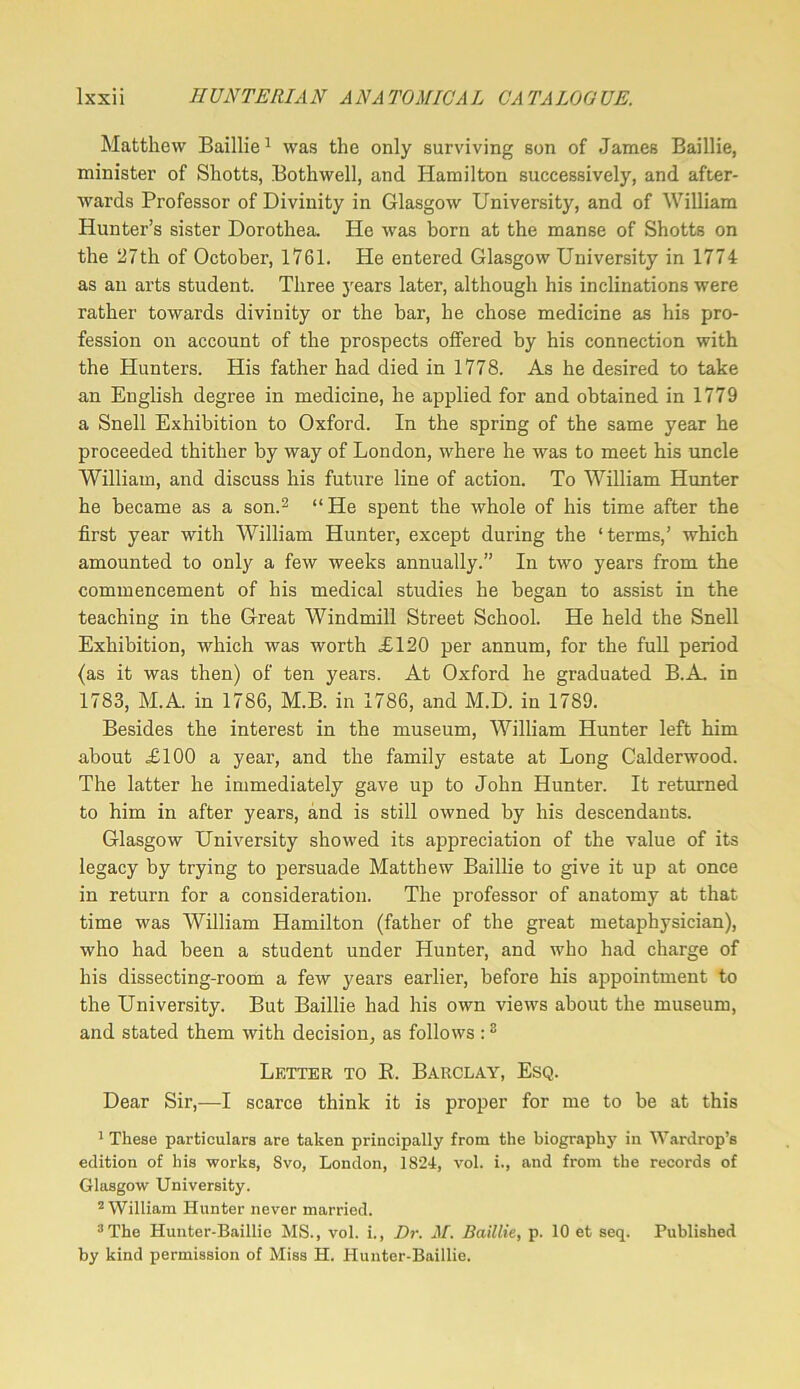Matthew Baillie ^ was the only surviving son of James Baillie, minister of Shotts, Bothwell, and Hamilton successively, and after- wards Professor of Divinity in Glasgow University, and of William Hunter’s sister Dorothea. He was born at the manse of Shotts on the 27th of October, 1761. He entered Glasgow University in 1774 as an arts student. Three years later, although his inclinations were rather towards divinity or the bar, he chose medicine as his pro- fession on account of the prospects offered by his connection with the Hunters. His father had died in 1778. As he desired to take an English degree in medicine, he applied for and obtained in 1779 a Snell Exhibition to Oxford. In the spring of the same year he proceeded thither by way of London, where he was to meet his uncle William, and discuss his future line of action. To William Hunter he became as a son.^ “He spent the whole of his time after the first year with William Hunter, except during the ‘terms,’ which amounted to only a few weeks annually.” In two years from the commencement of his medical studies he began to assist in the teaching in the Great Windmill Street School. He held the Snell Exhibition, which was worth £120 per annum, for the full period (as it was then) of ten years. At Oxford he graduated B.A. in 1783, M.A. in 1786, M.B. in 1786, and M.D. in 1789. Besides the interest in the museum, William Hunter left him about £100 a year, and the family estate at Long Calderwood. The latter he immediately gave up to John Hunter. It returned to him in after years, and is still owned by his descendants. Glasgow University showed its appreciation of the value of its legacy by trying to persuade Matthew Baillie to give it up at once in return for a consideration. The professor of anatomy at that time was William Hamilton (father of the great metaphysician), who had been a student under Hunter, and who had charge of his dissecting-room a few years earlier, before his appointment to the University. But Baillie had his own views about the museum, and stated them with decision, as follows : ^ Letter to E. Barclay, Esq. Dear Sir,—I scarce think it is proper for me to be at this * These particulars are taken principally from the biography in Wardrop’s edition of his works, Svo, London, 1824, vol. i., and from the records of Glasgow University. ^William Hunter never married. ^The Huuter-Baillie MS., vol. i.. Dr. M. Baillie, p. 10 et seq. Published by kind permission of Miss H. Hunter-Baillie.