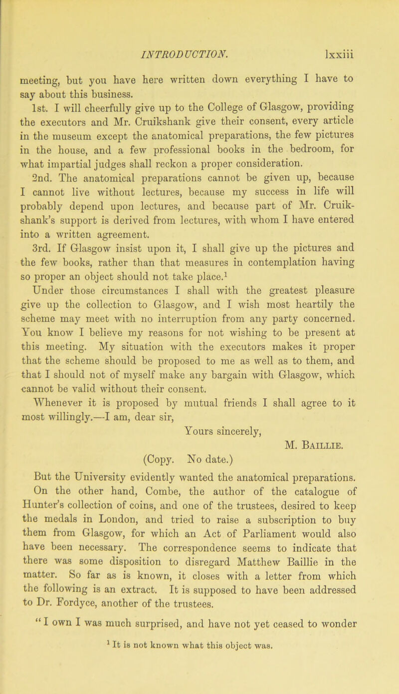 meeting, but you have here written down everything I have to say about this business. 1st. I will cheerfully give up to the College of Glasgow, providing the executors and Mr. Cruikshank give their consent, every article in the museum except the anatomical preparations, the few pictures in the house, and a few professional books in the bedroom, for what impartial judges shall reckon a proper consideration. 2nd. The anatomical preparations cannot be given up, because I cannot live without lectures, because my success in life will probably depend upon lectures, and because part of Mr. Cruik- shank’s support is derived from lectures, with whom I have entered into a written agreement. 3rd. If Glasgow insist upon it, I shall give up the pictures and the few books, rather than that measures in contemplation having so proper an object should not take place.^ Under those circumstances I shall with the greatest pleasure give up the collection to Glasgow, and I wish most heartily the scheme may meet with no interruption from any party concerned. You know I believe my reasons for not wishing to be present at this meeting. My situation with the executors makes it proper that the scheme should be proposed to me as well as to them, and that I should not of myself make any bargain with Glasgow, which cannot be valid without their consent. Whenever it is proposed by mutual friends I shall agree to it most willingly.—I am, dear sir, Yours sincerely, M. Baillie. (Copy. No date.) But the University evidently wanted the anatomical preparations. On the other hand. Combe, the author of the catalogue of Hunter’s collection of coins, and one of the trustees, desired to keep the medals in Loudon, and tried to raise a subscription to buy them from Glasgow, for which an Act of Parliament would also have been necessary. The correspondence seems to indicate that there was some disposition to disregard Matthew Baillie in the matter. So far as is known, it closes with a letter from which the following is an extract. It is supposed to have been addressed to Dr. Fordyce, another of the trustees. “ I own I was much surprised, and have not yet ceased to wonder * It is not known what this object was.
