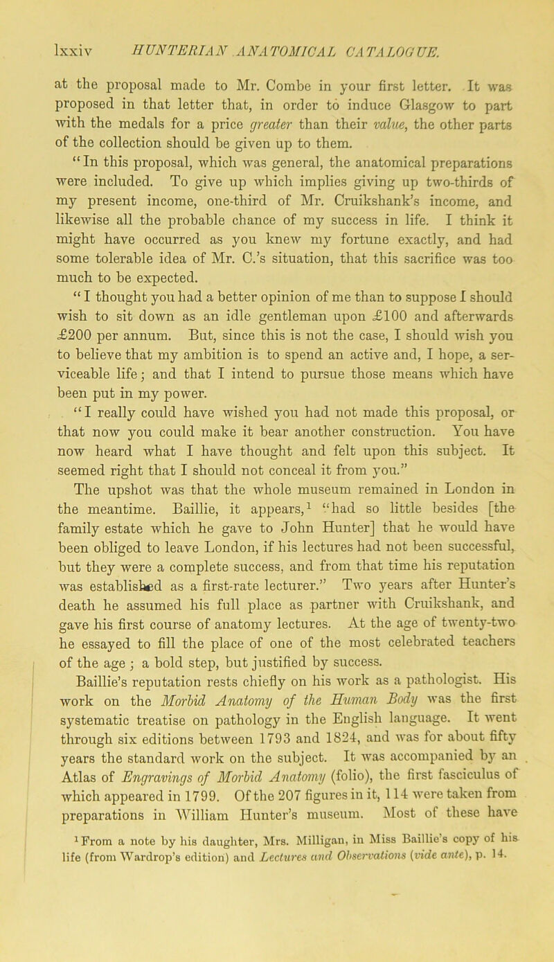 at the proposal made to Mr. Combe in your first letter. It was proposed in that letter that, in order to induce Glasgow to part with the medals for a price greater than their vahie, the other parts of the collection should be given up to them. “ In this proposal, which was general, the anatomical preparations were included. To give up which implies giving up two-thirds of my present income, one-third of Mr. Cruikshank’s income, and likewise all the probable chance of my success in life. I think it might have occurred as you knew my fortune exactly, and had some tolerable idea of Mr. C.’s situation, that this sacrifice was too much to be expected. “ I thought you had a better opinion of me than to suppose I should wish to sit down as an idle gentleman upon £100 and afterwards £200 per annum. But, since this is not the case, I should wish you to believe that my ambition is to spend an active and, I hope, a ser- viceable life; and that I intend to pursue those means which have been put in my power. “ I really could have wished you had not made this proposal, or that now you could make it bear another construction. You have now heard what I have thought and felt upon this subject. It seemed right that I should not conceal it from you.” The upshot was that the whole museum remained in London in the meantime. Baillie, it appears,^ “had so little besides [the family estate which he gave to John Hunter] that he would have been obliged to leave London, if his lectures had not been successful, but they were a complete success, and from that time his reputation was established as a first-rate lecturer.” Two years after Hunter’s death he assumed his full place as partner with Cruikshank, and gave his first course of anatomy lectures. At the age of twenty-two he essayed to fill the place of one of the most celebrated teachers of the age ; a bold step, but justified by success. Baillie’s reputation rests chiefly on his work as a pathologist. His work on the Morbid Anatomy of the Human Body was the first systematic treatise on pathology in the English language. It went through six editions between 1793 and 1824, and was for about fifty years the standard work on the subject. It was accompanied bj’^ an Atlas of Engravings of Morbid Anatomy (folio), the first fasciculus of which appeared in 1799. Of the 207 figures in it, 114 were taken from preparations in William Hunter’s museum. Most of these have ^From a note by liis daughter, Mrs. Milligan, in Miss Baillie’s copy of his life (from Wardrop’s edition) and Lectures and Ohservalio7is {vide ante), p. 14.