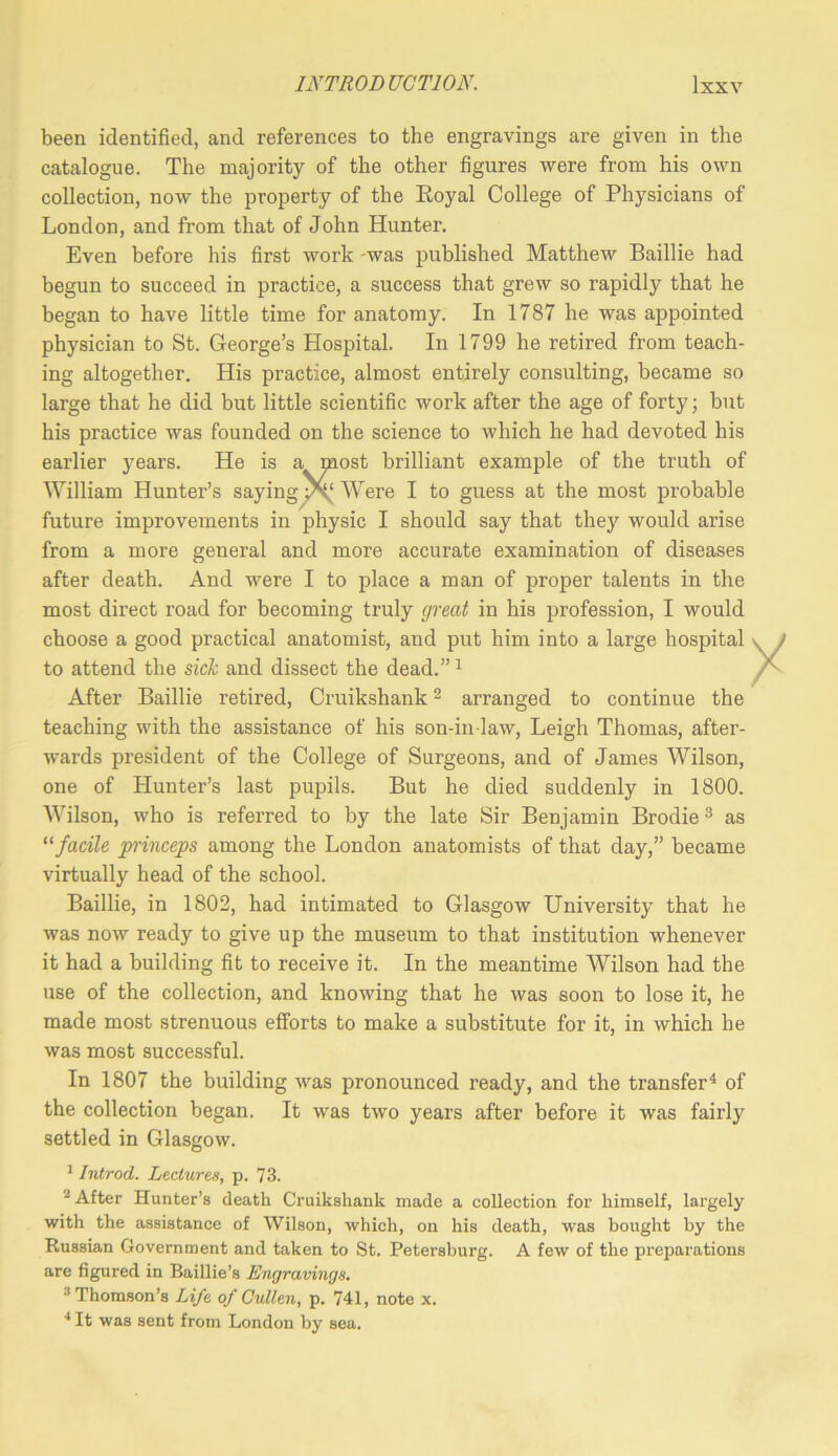 been identified, and references to the engravings are given in the catalogue. The majority of the other figures were from his own collection, now the property of the Eoyal College of Physicians of London, and from that of John Hunter. Even before his first work -was published Matthew Baillie had begun to succeed in practice, a success that grew so rapidly that he began to have little time for anatomy. In 1787 he was aijpointed physician to St. George’s Hospital. In 1799 he retired from teach- ing altogether. His practice, almost entirely consulting, became so large that he did but little scientific work after the age of forty; but his practice was founded on the science to which he had devoted his earlier years. He is a most brilliant example of the truth of William Hunter’s sayingy\‘ Were I to guess at the most probable future improvements in physic I should say that they would arise from a more general and more accurate examination of diseases after death. And were I to place a man of proper talents in the most direct road for becoming truly great in his profession, I would choose a good practical anatomist, and put him into a large hospital to attend the sich and dissect the dead.”^ After Baillie retired, Cruikshank ^ arranged to continue the teaching with the assistance of his son-in law, Leigh Thomas, after- wards jjresident of the College of Surgeons, and of James Wilson, one of Hunter’s last pupils. But he died suddenly in 1800. Wilson, who is referred to by the late Sir Benjamin Brodie ^ as '‘facile princeps among the London anatomists of that day,” became virtually head of the school. Baillie, in 1802, had intimated to Glasgow University that he was now ready to give up the museum to that institution whenever it had a building fit to receive it. In the meantime Wilson had the use of the collection, and knowing that he was soon to lose it, he made most strenuous efiforts to make a substitute for it, in which he was most successful. In 1807 the building \vas pronounced ready, and the transfer^ of the collection began. It was two years after before it was fairly settled in Glasgow. ’ Introd. Lectures, p. 73. ^ After Hunter’s death Cruikshank made a collection for himself, largely with the assistance of Wilson, which, on his death, was bought by the Russian Government and taken to St. Petersburg. A few of the preparations are figured in Baillie’s Engravings, ® Thomson’s Life of Cullen, p. 741, note x. ■* It was sent from London by sea.