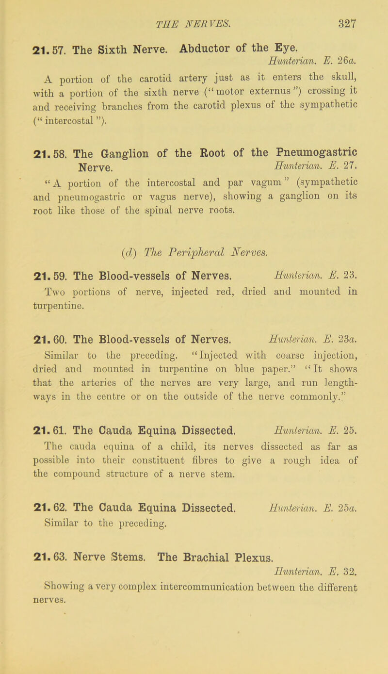 21.57. The Sixth Nerve. Abductor of the Eye. Hunterian. E. 26a. A portion of the carotid artery just as it enters the skull, with a portion of the sixth nerve (“motor externus ”) crossing it and receiving branches from the carotid plexus of the sympathetic (“ intercostal ”). 21.58. The Ganglion of the Root of the Pneumogastric Nerve. Hunterian. E. 27. “A portion of the intercostal and par vagum ” (sympathetic and pneumogastric or vagus nerve), showing a ganglion on its root like those of the spinal nerve roots. {d) The Peripheral Nerves. 21.59. The Blood-vessels of Nerves. Hunterian. E. 23. Two portions of nerve, injected red, dried and mounted in turpentine. 21.60. The Blood-vessels of Nerves. Hunterian. E. 23a. Similar to the preceding. “Injected with coarse injection, dried and mounted in turpentine on blue paper.” “It shows that the arteries of the nerves are very large, and run length- ways in the centre or on the outside of the nerve commonly.” 21.61. The Cauda Equina Dissected. Hunterian. E. 25. The cauda equina of a child, its nerves dissected as far as possible into their constituent fibres to give a rough idea of the compound structure of a nerve stem. 21.62. The Cauda Equina Dissected. Hunterian. E. 25a. Similar to the preceding. 21.63. Nerve Stems. The Brachial Plexus. Hunterian. E. 32. Showing a very complex intercommunication between the different nerves.