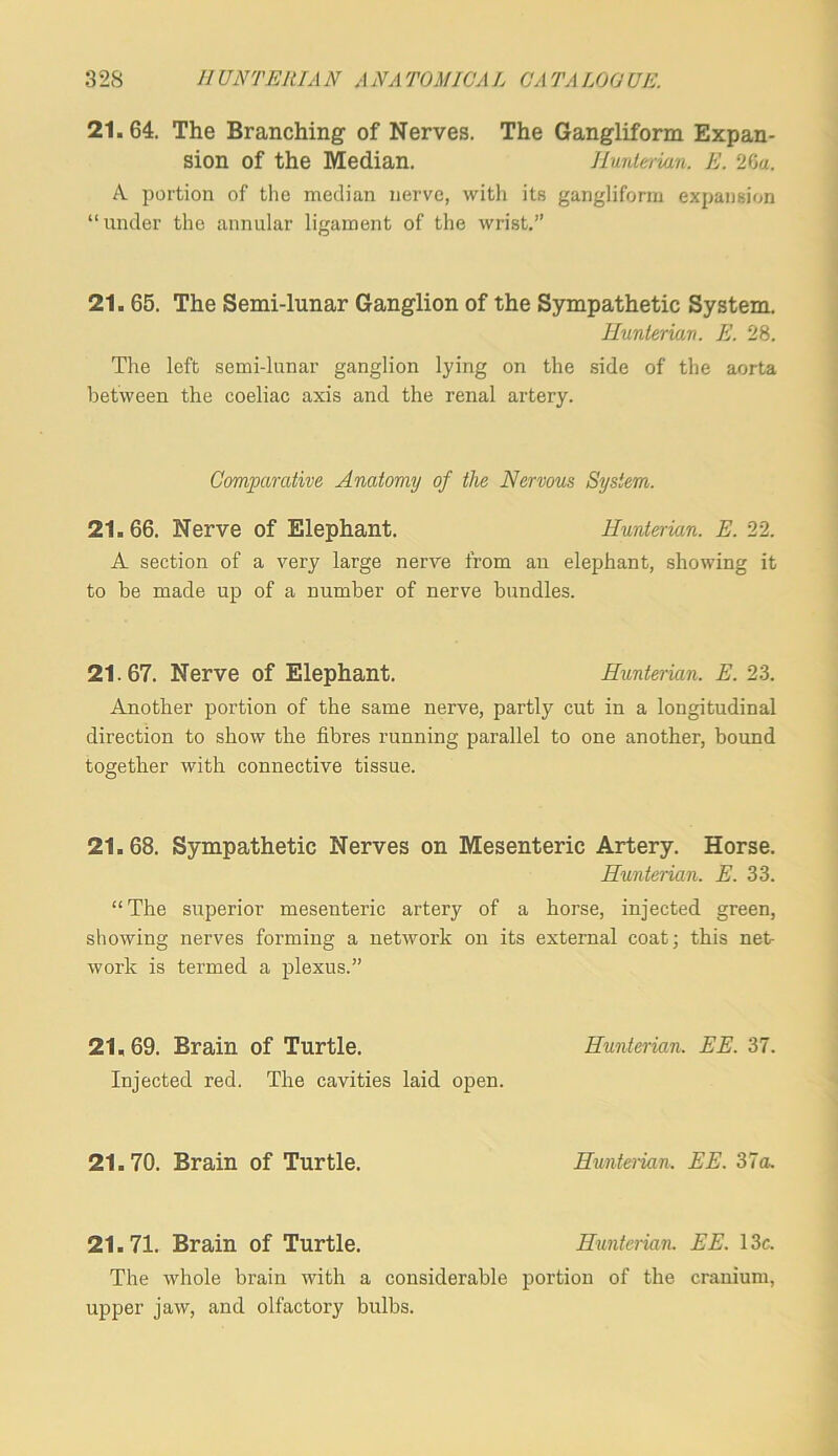 21.64. The Branching of Nerves. The Gangliform Expan- sion of the Median. Iluntei-ian. E. 2Ga. A portion of the median nerve, with its gangliform expansion “under the annular ligament of the wrist,” 21.65. The Semi-lunar Ganglion of the Sympathetic System. Hunterian. E. 28. The left semi-lunar ganglion lying on the side of the aorta between the coeliac axis and the renal artery. Comparative Anatomy of the Nervous System. 21.66. Nerve of Elephant. Hunterian. E. 22. A section of a very large nerve from an elephant, showing it to be made up of a number of nerve bundles. 21.67. Nerve of Elephant. Hunterian. E. 23. Another portion of the same nerve, partly cut in a longitudinal direction to show the fibres running parallel to one another, bound together with connective tissue. 21.68. Sympathetic Nerves on Mesenteric Artery. Horse. Hunterian. E. 33. “The superior mesenteric artery of a horse, injected green, showing nerves forming a network on its external coat; this net work is termed a plexus.” 21,69. Brain of Turtle. Hunterian. EE. 37. Injected red. The cavities laid open. 21.70. Brain of Turtle. Hunterian. EE. 37a. 21.71. Brain of Turtle. Hunterian. EE. 13c. The whole brain with a considerable portion of the cranium, upper jaw, and olfactory bulbs.
