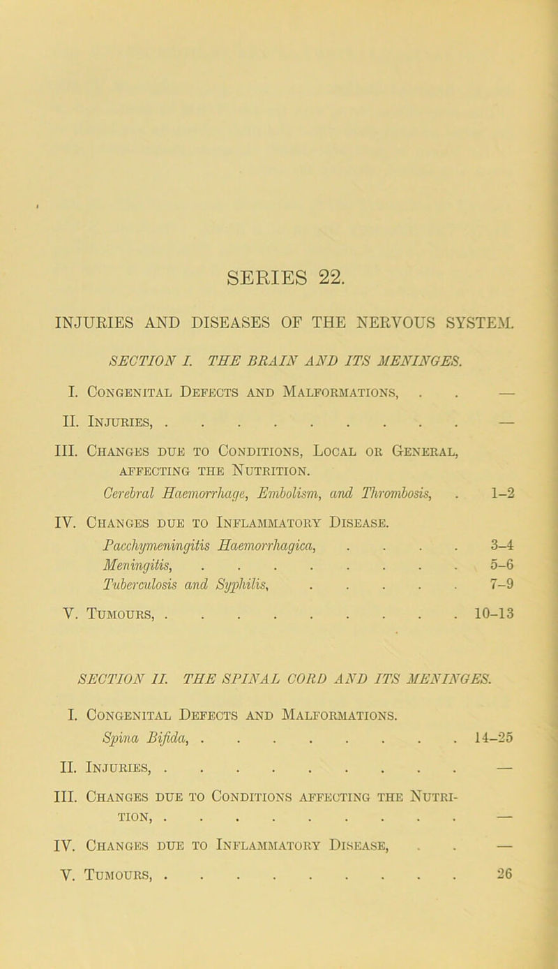 INJURIES AND DISEASES OF THE NERVOUS SYSTEM. SECTION I. THE BRAIN AND ITS MENINGES. I. Congenital Defects and Malformations, . . — II. Injuries, — III. Changes due to Conditions, Local or General, affecting the Nutrition. Cerehral Haemorrhage, Embolism, and Thrombosis, . 1-2 IV. Changes due to Inflammatory Disease. Pacchyvieningitis Haemorrhagica, .... 3-4 Meningitis, ........ 5-6 Tuberculosis and Syphilis, 7-9 V. Tumours, 10-13 SECTION IL THE SPINAL CORD AND ITS MENINGES. I. Congenital Defects and Malformations. Spina Bifida, ........ 14-25 II. Injuries, — III. Changes due to Conditions affecting the Nutri- tion — IV. Changes due to Inflamjiatory Disease, . . — V. Tumours, 26