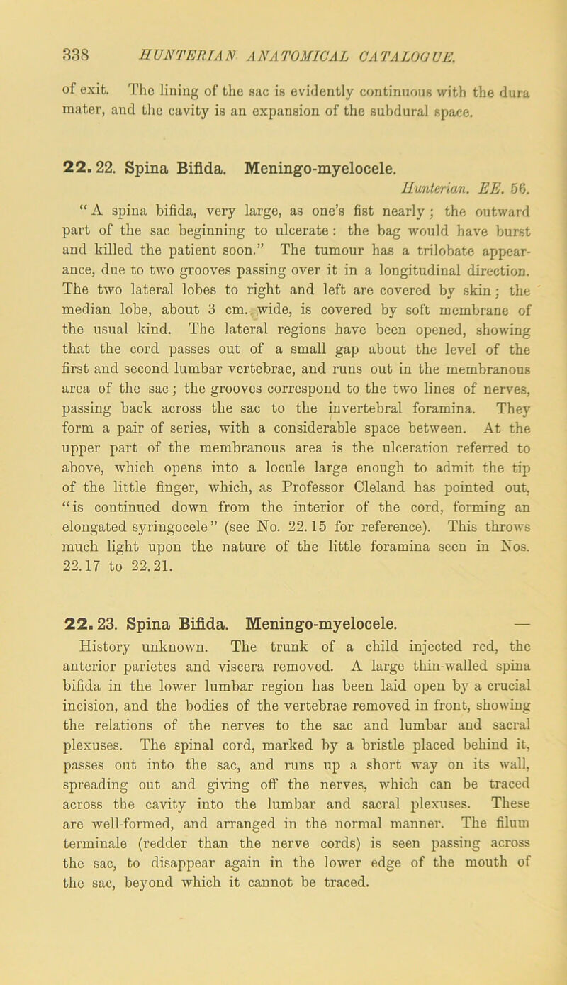 of exit. Tlie lining of the sac is evidently continuous with the dura mater, and tlie cavity is an expansion of the subdural space. 22.22. Spina Bifida. Meningo-myelocele. Hunterian. EE. 56. “ A spina bifida, very large, as one’s fist nearly ; the outward part of the sac beginning to ulcerate: the bag would have burst and killed the patient soon.” The tumour has a trilobate appear- ance, due to two grooves passing over it in a longitudinal direction. The two lateral lobes to right and left are covered by skin; the median lobe, about 3 cm.. >vide, is covered by soft membrane of the usual kind. The lateral regions have been opened, showing that the cord passes out of a small gap about the level of the first and second lumbar vertebrae, and runs out in the membranous area of the sac; the grooves correspond to the two lines of nerves, passing back across the sac to the invertebral foramina. They form a pair of series, with a considerable space between. At the upper part of the membranous area is the ulceration referred to above, which opens into a locule large enough to admit the tij) of the little finger, which, as Professor Cleland has pointed out, “is continued down from the interior of the cord, forming an elongated syringocele ” (see No. 22.15 for reference). This throws much light upon the nature of the little foramina seen in Nos. 22.17 to 22.21. 22.23. Spina Bifida. Meningo-myelocele. — History unknown. The trunk of a child injected red, the anterior parietes and viscera removed. A large thin-walled spina bifida in the lower lumbar region has been laid open by a crucial incision, and the bodies of the vertebrae removed in front, showing the relations of the nerves to the sac and lumbar and sacral plexuses. The spinal cord, marked by a bristle placed behind it, passes out into the sac, and runs up a short way on its wall, spreading out and giving off the nerves, which can be traced across the cavity into the lumbar and sacral plexuses. These are well-formed, and arranged in the normal manner. The filuin terminale (redder than the nerve cords) is seen passing across the sac, to disappear again in the lower edge of the mouth of the sac, beyond which it cannot be traced.
