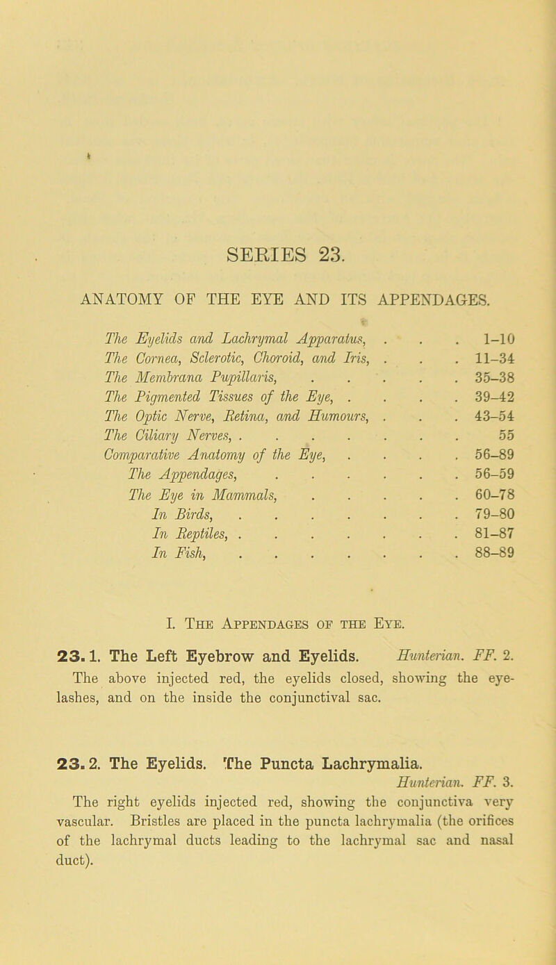 ANATOMY OF THE EYE AND ITS APPENDAGES. The Eyelids and Lachrymal Apparatus, . 1-10 The Cornea, Sclerotic, Choroid, and Iris, . . 11-34 The Membrana Pupillaris, . 35-38 The Pigmented Tissues of the Eye, . . 39-42 The Optic Nerve, Retina, and Humours, . . 43-54 The Ciliary Nerves, ..... 55 Comparative Anatomy of the Eye, . 56-89 The Appendages, .... . 56-59 The Eye in Mammals, . 60-78 In Birds, . 79-80 In Reptiles, ..... . 81-87 In Fish, . 88-89 I. The Appendages of the Eye. 23.1. The Left Eyebrow and Eyelids. Eunterian. FF. 2. The above injected red, the eyelids closed, showing the eye- lashes, and on the inside the conjunctival sac. 23.2. The Eyelids. The Puncta Lachrymalia. Hunterian. FF. 3. The right eyelids injected red, showing the conjunctiva very vascular. Bristles are placed in the puncta lachrymalia (the orifices of the lachrymal ducts leading to the lachrymal sac and nasal duct).