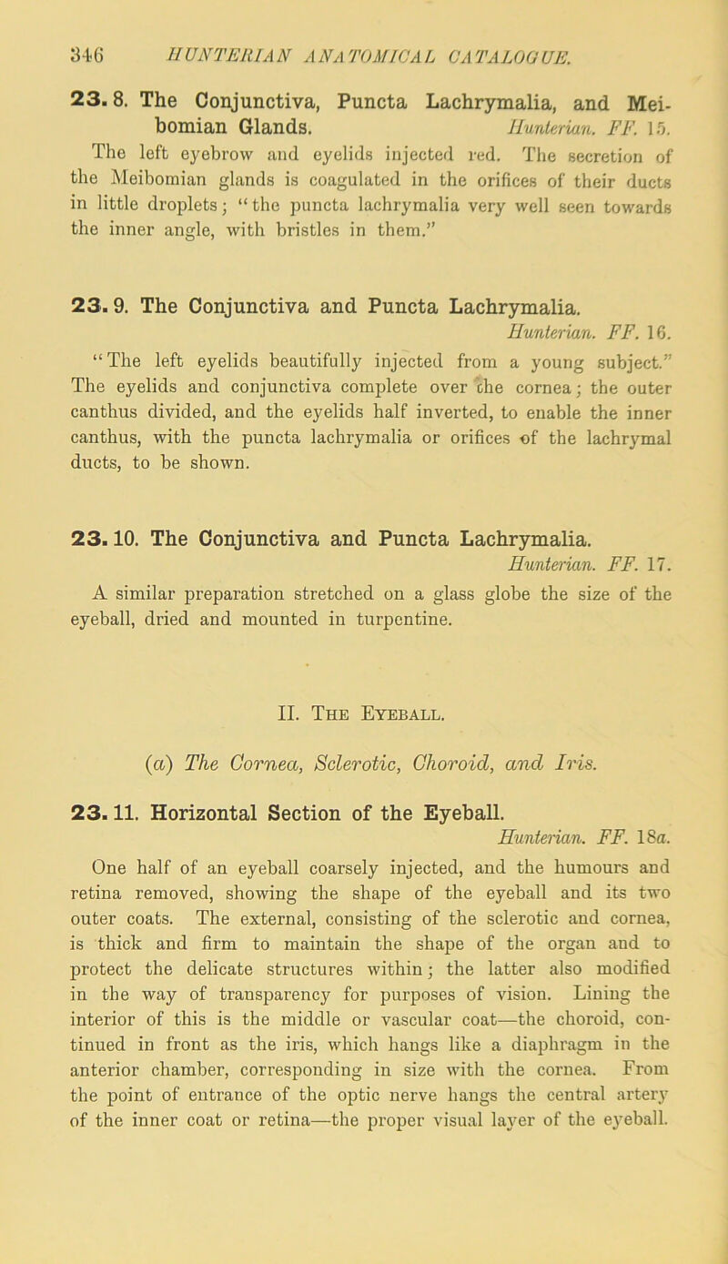 23.8. The Conjunctiva, Puncta Lachrymalia, and Mei- bomian Glands. Hunterian. FF. 1.'}. The left eyebrow and eyelids injected red. The secretion of the Meibomian glands is coagulated in the orifices of their ducts in little droplets; “the puncta lachrymalia very well seen towards the inner angle, with bristles in them.” 23.9. The Conjunctiva and Puncta Lachrymalia. Hunterian. FF. 16. “The left eyelids beautifully injected from a young subject.” The eyelids and conjunctiva complete over che cornea; the outer can thus divided, and the eyelids half inverted, to enable the inner canthus, Avith the puncta lachrymalia or orifices of the lachrymal ducts, to be shown. 23.10. The Conjunctiva and Puncta Lachrymalia. Hunterian. FF. 17. A similar preparation stretched on a glass globe the size of the eyeball, dried and mounted in turpentine. II. The Eyeball. (a) The Cornea, Sclerotic, Choroid, and Iris. 23.11. Horizontal Section of the Eyeball. Hunterian. FF. 18a. One half of an eyeball coarsely injected, and the humours and retina removed, showing the shape of the eyeball and its two outer coats. The external, consisting of the sclerotic and cornea, is thick and firm to maintain the shape of the organ and to protect the delicate structures within; the latter also modified in the way of transparency for purposes of vision. Lining the interior of this is the middle or vascular coat—the choroid, con- tinued in front as the iris, which hangs like a diaphragm in the anterior chamber, corresponding in size with the cornea. From the point of entrance of the optic nerve hangs the central artery of the inner coat or retina—the proper visual layer of the eyeball.