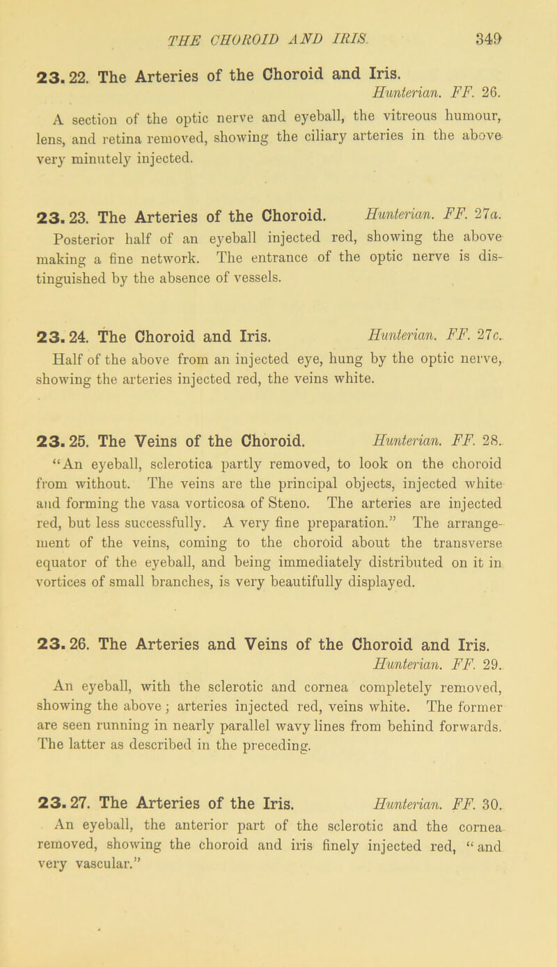 23.22. The Arteries of the Choroid and Iris. Hunterian. FF. 26. A section of the optic nerve and eyeball, the vitreous humour, lens, and retina removed, showing the ciliary arteries in the above very minutely injected. 23.23. The Arteries of the Choroid. Hunterian. FF. 21a. Posterior half of an eyeball injected red, showing the above making a fine network. The entrance of the optic nerve is dis- tinguished by the absence of vessels. 23. 24. The Choroid and Iris. Hunterian. FF. 21c. Half of the above from an injected eye, hung by the optic nerve, showing the arteries injected red, the veins white. 23.25. The Veins of the Choroid. Hunterian. FF. 28. “An eyeball, sclerotica partly removed, to look on the choroid from without. The veins are the principal objects, injected white and forming the vasa vorticosa of Steno. The arteries are injected red, but less successfully. A very fine preparation.” The arrange- ment of the veins, coming to the choroid about the transverse equator of the eyeball, and being immediately distributed on it in vortices of small branches, is very beautifully displayed. 23.26. The Arteries and Veins of the Choroid and Iris. Hunterian. FF. 29. An eyeball, with the sclerotic and cornea completely removed, showing the above; arteries injected red, veins white. The former are seen running in nearly 2>arallel wavy lines from behind forwards. The latter as described in the preceding. 23.27. The Arteries of the Iris. Hunterian. FF. 30. An eyeball, the anterior part of the sclerotic and the cornea removed, showing the choroid and iris finely injected red, “and very vascular.”