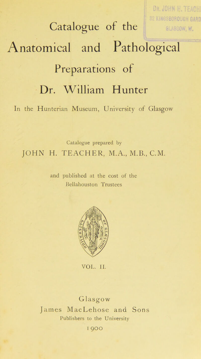 ' Dr. JOHN H.TEACHi 1 S2 kINGSBOROUGH 6ARD Catalogue of the Anatomical and Pathological Preparations of Dr. William Hunter In the Hunterian Museum, University of Glasgow Catalogue prepared by JOHN H. TEACHER, M.A., M.B., C.M. and published at the cost of the Bellahouston Trustees VOL. II. Glasgow James MacLehose and Sons Publishers to the University I 900