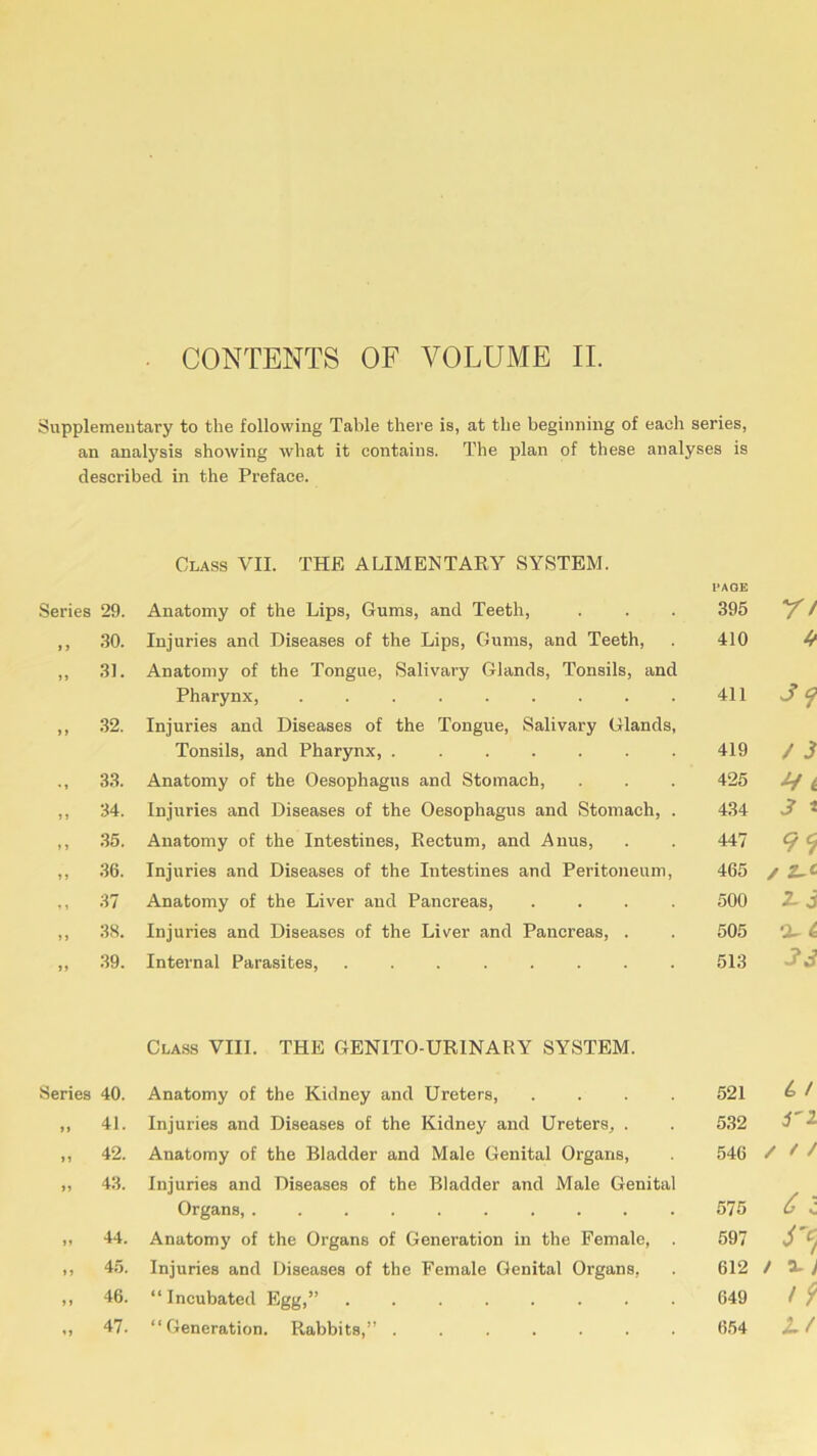 Supplementary to the following Table there is, at the beginning of each series, an analysis showing what it contains. The plan of these analyses is described, in the Preface. Class VII. THE ALIMENTARY SYSTEM. PAGE Series 29. Anatomy of the Lips, Gums, and Teeth, 395 n » J 30. Injuries and Diseases of the Lips, Gums, and Teeth, 410 4 >> 31. Anatomy of the Tongue, Salivary Glands, Tonsils, and 39 Pharynx, ......... 411 > » 32. Injuries and Diseases of the Tongue, Salivary Glands, Tonsils, and Pharynx, 419 / 3 33. Anatomy of the Oesophagus and Stomach, 425 4 t J » 34. Injuries and Diseases of the Oesophagus and Stomach, . 434 3 t ,, 35. Anatomy of the Intestines, Rectum, and Anus, 447 99 »1 36. Injuries and Diseases of the Intestines and Peritoneum, 465 / z-£ , , 37 Anatomy of the Liver and Pancreas, .... 500 2-3 J 1 38. Injuries and Diseases of the Liver and Pancreas, . 505 a- 4 J» 39. Internal Parasites, ........ 513 33 Class VIII. THE GENITO-UR1NARY SYSTEM. Series 40. Anatomy of the Kidney and Ureters, .... 521 £ / n 41. Injuries and Diseases of the Kidney and Ureters, . 532 i'l n 42. Anatomy of the Bladder and Male Genital Organs, 546 / f / »? 43. Injuries and Diseases of the Bladder and Male Genital 6 l Organs, .......... 575 n 44. Anatomy of the Organs of Generation in the Female, . 597 »> 45. Injuries and Diseases of the Female Genital Organs, 612 / a-; >» 46. “ Incubated Egg,” 649 i 9 47. “Generation. Rabbits,” ....... 654 Lt