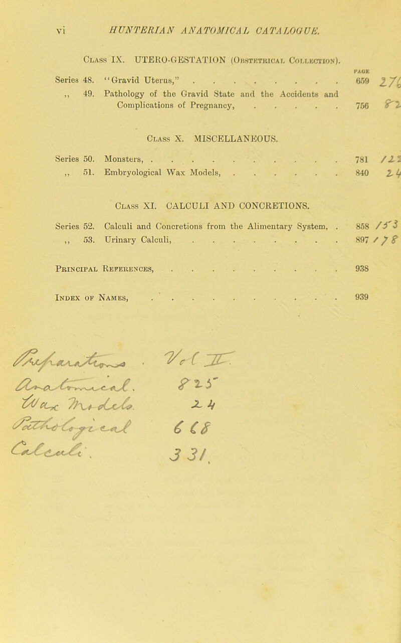 Class IX. UTERO-GES'J’ATION (Obstetrical Collection). PAGE Series 48. “Gravid Uterus,” 659 2,7b ,, 49. Pathology of the Gravid State and the Accidents and Complications of Pregnancy 756 o T Class X. MISCELLANEOUS. Series 50. Monsters, 781 /2-2 ,, 51. Embryological Wax Models, 840 2,4* Class XI. CALCULI AND CONCRETIONS. Series 52. Calculi and Concretions from the Alimentary System, . 858 /i'i ,, 58. Urinary Calculi, 897 / / f Principal References, 938 Index of Names, 939 ■VAjcr X ii 6 cs