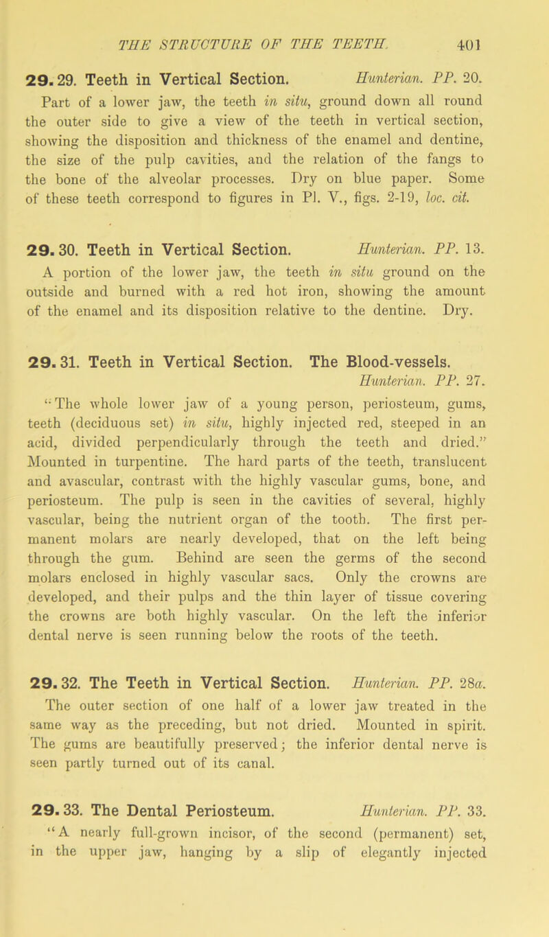 29.29. Teeth in Vertical Section. Hunterian. PP. 20. Part of a lower jaw, the teeth in situ, ground down all round the outer side to give a view of the teeth in vertical section, showing the disposition and thickness of the enamel and dentine, the size of the pulp cavities, and the relation of the fangs to the bone of the alveolar processes. Dry on blue paper. Some of these teeth correspond to figures in PI. V., figs. 2-19, loc. cit. 29.30. Teeth in Vertical Section. Hunterian. PP. 13. A portion of the lower jaw, the teeth in situ ground on the outside and burned with a red hot iron, showing the amount of the enamel and its disposition relative to the dentine. Dry. 29.31. Teeth in Vertical Section. The Blood-vessels. Hunterian. PP. 27. The whole lower jaw of a young person, periosteum, gums, teeth (deciduous set) in situ, highly injected red, steeped in an acid, divided perpendicularly through the teeth and dried.” Mounted in turpentine. The hard parts of the teeth, translucent and avascular, contrast with the highly vascular gums, bone, and periosteum. The pulp is seen in the cavities of several, highly vascular, being the nutrient organ of the tooth. The first per- manent molars are nearly developed, that on the left being through the gum. Behind are seen the germs of the second molars enclosed in highly vascular sacs. Only the crowns are developed, and their pulps and the thin layer of tissue covering the crowns are both highly vascular. On the left the inferior dental nerve is seen running below the roots of the teeth. 29. 32. The Teeth in Vertical Section. Hunterian. PP. 28a. The outer section of one half of a lower jaw treated in the same way as the preceding, but not dried. Mounted in spirit. The gums are beautifully preserved; the inferior dental nerve is seen partly turned out of its canal. 29.33. The Dental Periosteum. Hunterian. PP. 33. “A nearly full-grown incisor, of the second (permanent) set, in the upper jaw, hanging by a slip of elegantly injected