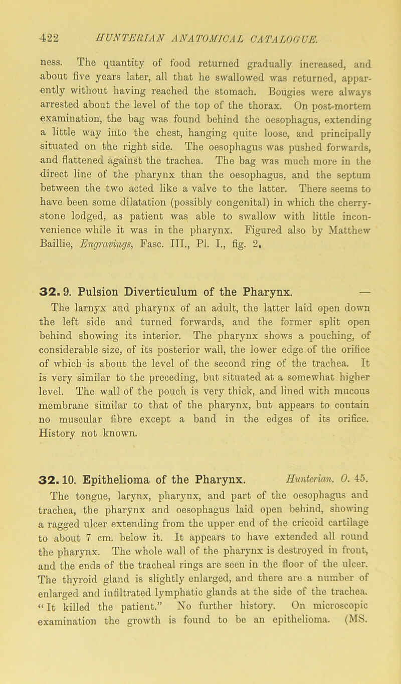 ness. The quantity of food returned gradually increased, and about five years later, all that he swallowed was returned, appar- ently without having reached the stomach. Bougies were always arrested about the level of the top of the thorax. On post-mortem examination, the bag was found behind the oesophagus, extending a little way into the chest, hanging quite loose, and principally situated on the right side. The oesophagus was pushed forwards, and flattened against the trachea. The bag was much more in the direct line of the pharynx than the oesophagus, and the septum between the two acted like a valve to the latter. There seems to have been some dilatation (possibly congenital) in which the cherry- stone lodged, as patient was able to swallow with little incon- venience while it was in the pharynx. Figured also by Matthew Baillie, Engravings, Fasc. III., PL I., fig. 2, 32. 9. Pulsion Diverticulum of the Pharynx. The larnyx and pharynx of an adult, the latter laid open down the left side and turned forwards, aud the former split open behind showing its interior. The pharynx shows a pouching, of considerable size, of its posterior wall, the lower edge of the orifice of which is about the level of the second ring of the trachea. It is very similar to the preceding, but situated at a somewhat higher level. The wall of the pouch is very thick, and lined with mucous membrane similar to that of the pharynx, but appears to contain no muscular fibre except a band in the edges of its orifice. History not known. 32.10. Epithelioma of the Pharynx. Hunterian, 0. 45. The tongue, larynx, pharynx, and part of the oesophagus and trachea, the pharynx and oesophagus laid open behind, showing a ragged ulcer extending from the upper end of the cricoid cartilage to about 7 cm. below it. It appears to have extended all round the pharynx. The whole wall of the pharynx is destroyed in front, and the ends of the tracheal rings are seen in the floor of the ulcer. The thyroid gland is slightly enlarged, and there are a number of enlarged and infiltrated lymphatic glands at the side of the trachea. «It killed the patient.” No further history. On microscopic examination the growth is found to be an epithelioma. (MS.