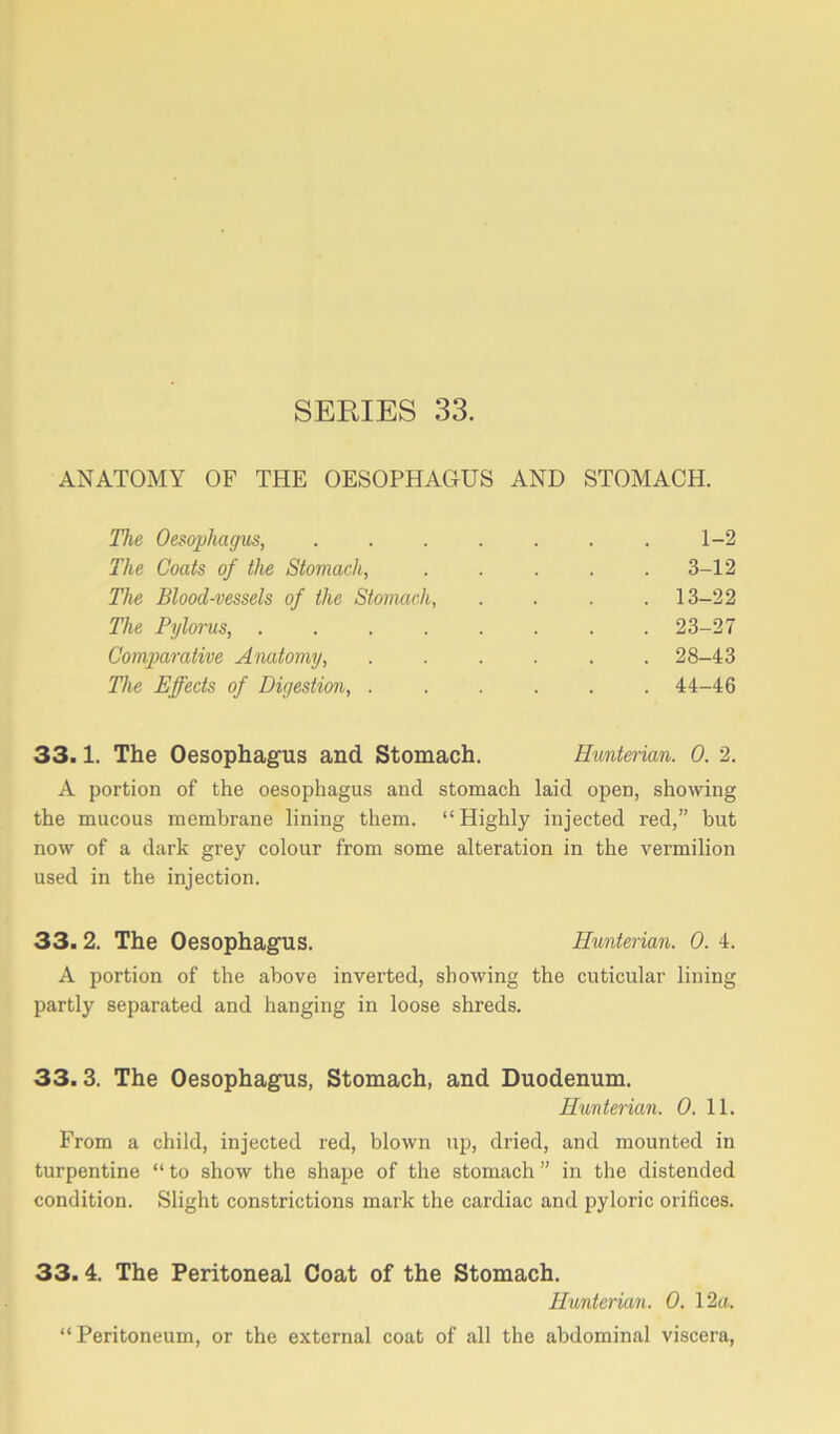 ANATOMY OF THE OESOPHAGUS AND STOMACH. The Oesophagus, 1-2 The Coats of the Stomach, ..... 3-12 The Blood-vessels of the Stomach, .... 13-22 The Pylorus, ........ 23-27 Comparative Anatomy, ...... 28-43 The Effects of Digestion, ...... 44-46 33.1. The Oesophagus and Stomach. Hunterian. 0. 2. A portion of the oesophagus and stomach laid open, showing the mucous membrane lining them. “Highly injected red,” but now of a dark grey colour from some alteration in the vermilion used in the injection. 33. 2. The Oesophagus. Hunterian. 0. 4. A portion of the above inverted, showing the cuticular lining partly separated and hanging in loose shreds. 33.3. The Oesophagus, Stomach, and Duodenum. Hunterian. 0. 11. From a child, injected red, blown up, dried, and mounted in turpentine “ to show the shape of the stomach ” in the distended condition. Slight constrictions mark the cardiac and pyloric orifices. 33.4. The Peritoneal Coat of the Stomach. Hunterian. 0. 12a. “ Peritoneum, or the external coat of all the abdominal viscera,