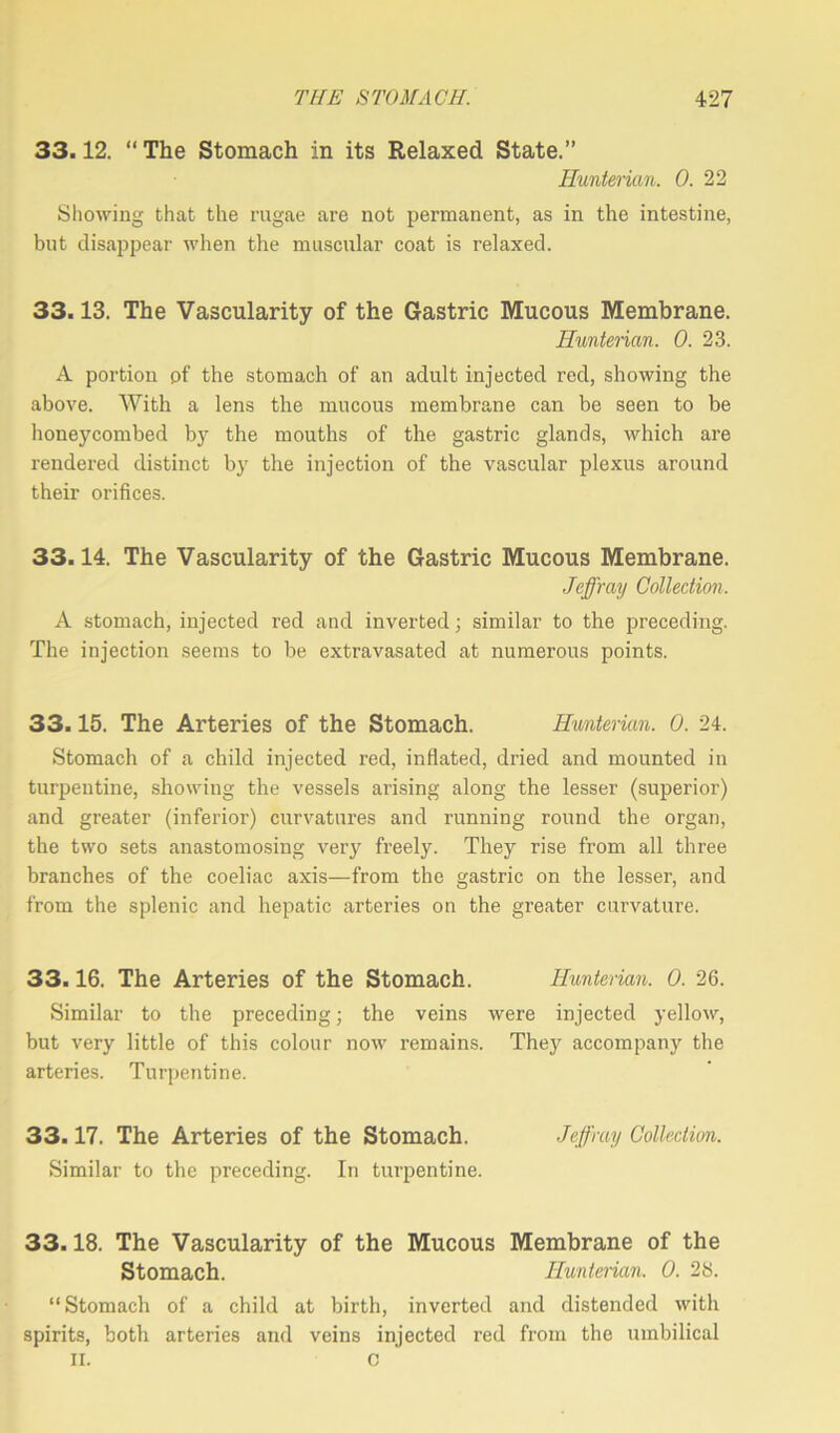 33.12. “The Stomach in its Relaxed State.” Hunterian. 0. 22 Showing that the rugae are not permanent, as in the intestine, but disappear when the muscular coat is relaxed. 33.13. The Vascularity of the Gastric Mucous Membrane. Hunterian. 0. 23. A portion pf the stomach of an adult injected red, showing the above. With a lens the mucous membrane can be seen to be honeycombed by the mouths of the gastric glands, which are rendered distinct by the injection of the vascular plexus around their orifices. 33.14. The Vascularity of the Gastric Mucous Membrane. Jeffray Collection. A stomach, injected red and inverted; similar to the preceding. The injection seems to be extravasated at numerous points. 33.15. The Arteries of the Stomach. Hunterian. 0. 24. Stomach of a child injected red, inflated, dried and mounted in turpentine, showing the vessels arising along the lesser (superior) and greater (inferior) curvatures and running round the organ, the two sets anastomosing very freely. They rise from all three branches of the coeliac axis—from the gastric on the lesser, and from the splenic and hepatic arteries on the greater curvature. 33.16. The Arteries of the Stomach. Hunterian. 0. 26. Similar to the preceding; the veins were injected yellow, but very little of this colour now remains. They accompany the arteries. Turpentine. 33.17. The Arteries of the Stomach. Jeffray Collection. Similar to the preceding. In turpentine. 33.18. The Vascularity of the Mucous Membrane of the Stomach. Hunterian. 0. 28. “Stomach of a child at birth, inverted and distended with spirits, both arteries and veins injected red from the umbilical II. 0