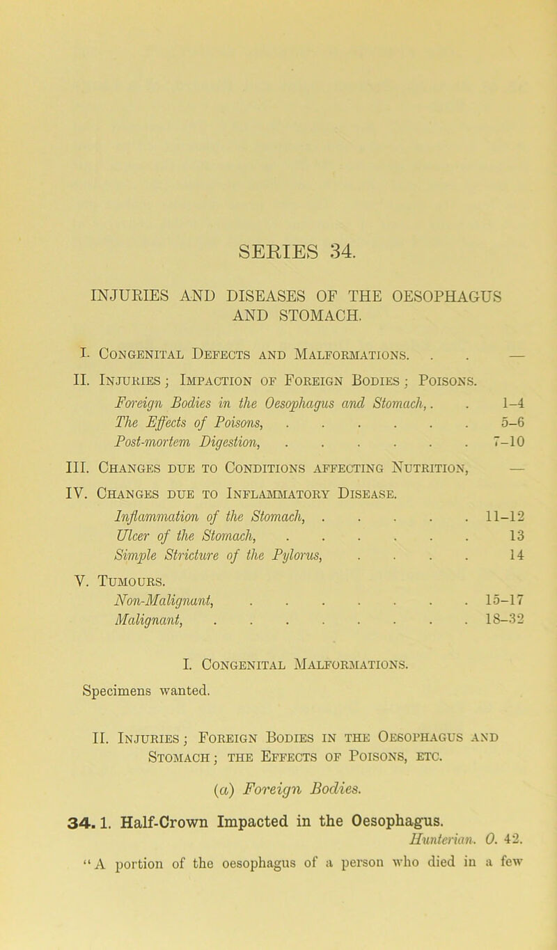 INJURIES AND DISEASES OF THE OESOPHAGUS AND STOMACH. I- Congenital Defects and Malformations. . . — II. Injuries ; Impaction of Foreign Bodies ; Poisons. Foreign Bodies in the Oesophagus and Stomach,. . 1-4 The Effects of Poisons, 5-6 Post-mortem Digestion, . . . . . .7-10 III. Changes due to Conditions affecting Nutrition, IV. Changes due to Inflammatory Disease. Inflammation of the Stomach, ..... 11-12 Ulcer of the Stomach, 13 Simple Stricture of the Pylorus, . . . . 14 V. Tumours. Non-Malignant, 15-17 Malignant, 18-32 I. Congenital Malformations. Specimens wanted. II. Injuries ; Foreign Bodies in the Oesophagus and Stomach; the Effects of Poisons, etc. (a) Foreign Bodies. 34.1. Half-Crown Impacted in the Oesophagus. Hunterian. 0. 42. “ A portion of the oesophagus of a person who died in a few