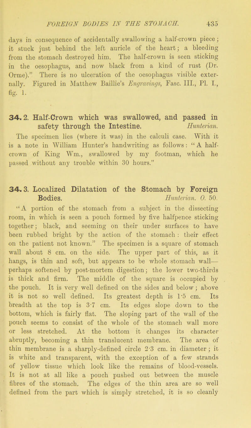 days in consequence of accidentally swallowing a half-crown piece; it stuck just behind the left auricle of the heart; a bleeding from the stomach destroyed him. The half-crown is seen sticking in the oesophagus, and now black from a kind of rust (Dr. Orme).” There is no ulceration of the oesophagus visible exter- nally. Figured in Matthew Baillie’s Engravings, Fasc. III., PI. I., fig. 1. 34.2. Half-Crown which was swallowed, and passed in safety through the Intestine. Hunterian. The specimen lies (where it was) in the calculi case. With it is a note in William Hunter’s handwriting as follows : “ A half- crown of King Wm., swallowed by my footman, which he passed without any trouble within 30 hours.” 34.3. Localized Dilatation of the Stomach by Foreign Bodies. Hunterian. 0. 50. “A portion of the stomach from a subject in the dissecting room, in which is seen a pouch formed by five halfpence sticking together; black, and seeming on their under surfaces to have been rubbed bright by the action of the stomach : their effect on the patient not known.” The specimen is a square of stomach wall about 8 cm. on the side. The upper part of this, as it hangs, is thin and soft, but appears to be whole stomach wall— perhaps softened by post-mortem digestion; the lower two-thirds is thick and firm. The middle of the square is occupied by the pouch. It is very well defined on the sides and below; above it is not so well defined. Its greatest depth is 1‘5 cm. Its breadth at the top is 3 7 cm. Its edges slope down to the bottom, which is fairly fiat. The sloping part of the wall of the pouch seems to consist of the whole of the stomach wall more or less stretched. At the bottom it changes its character abruptly, becoming a thin translucent membrane. The area of thin membrane is a sharply-defined circle 2 3 cm. in diameter; it is white and transparent, with the exception of a few strands of yellow tissue which look like the remains of blood-vessels. It is not at all like a pouch pushed out between the muscle fibres of the stomach. The edges of the thin area are so well defined from the part which is simply stretched, it is so cleanly
