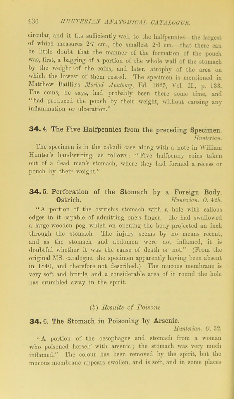 circular, and it fits sufficiently well to the halfpennies—the largest of which measures 27 cm., the smallest 2-6 cm.—that there can be little doubt that the manner of the formation of the pouch was, first, a bagging of a portion ot the whole wall of the stomach by the weight-.of the coins, and later, atrophy of the area on which the lowest of them rested. The specimen is mentioned in Matthew Baillie’s Morbid Anatomy, Ed. 1825, Vol. II., p. 133. The coins, he says, had probably been there some time, and “had produced the pouch by their weight, without causing any inflammation or ulceration.” 34. 4. The Five Halfpennies from the preceding Specimen. Hunterian. The specimen is in the calculi case along with a note in William Hunter’s handwriting, as follows: “Five halfpenny coins taken out of a dead man’s stomach, where they had formed a recess or pouch by their weight.” 34.5. Perforation of the Stomach by a Foreign Body. Ostrich. Hunterian. 0. 42h. “ A portion of the ostrich’s stomach with a hole with callous edges in it capable of admitting one’s finger. He had swallowed a large wooden peg, which on opening the body projected an inch through the stomach. The injury seems by no means recent, and as the stomach and abdomen were not inflamed, it is doubtful whether it was the cause of death or not.” (From the original MS. catalogue, the specimen apparently having been absent in 1840, and therefore not described.) The mucous membrane is very soft and brittle, and a considerable area of it round the hole has crumbled away in the spirit. (b) Results of Poisons. 34. 6. The Stomach in Poisoning by Arsenic. Hunterian. 0. 32. “A portion of the oesophagus and stomach from a woman who poisoned herself with arsenic; the stomach was very much inflamed.” The colour has been removed by the spirit, but the mucous membrane appears swollen, and is soft, and in some places