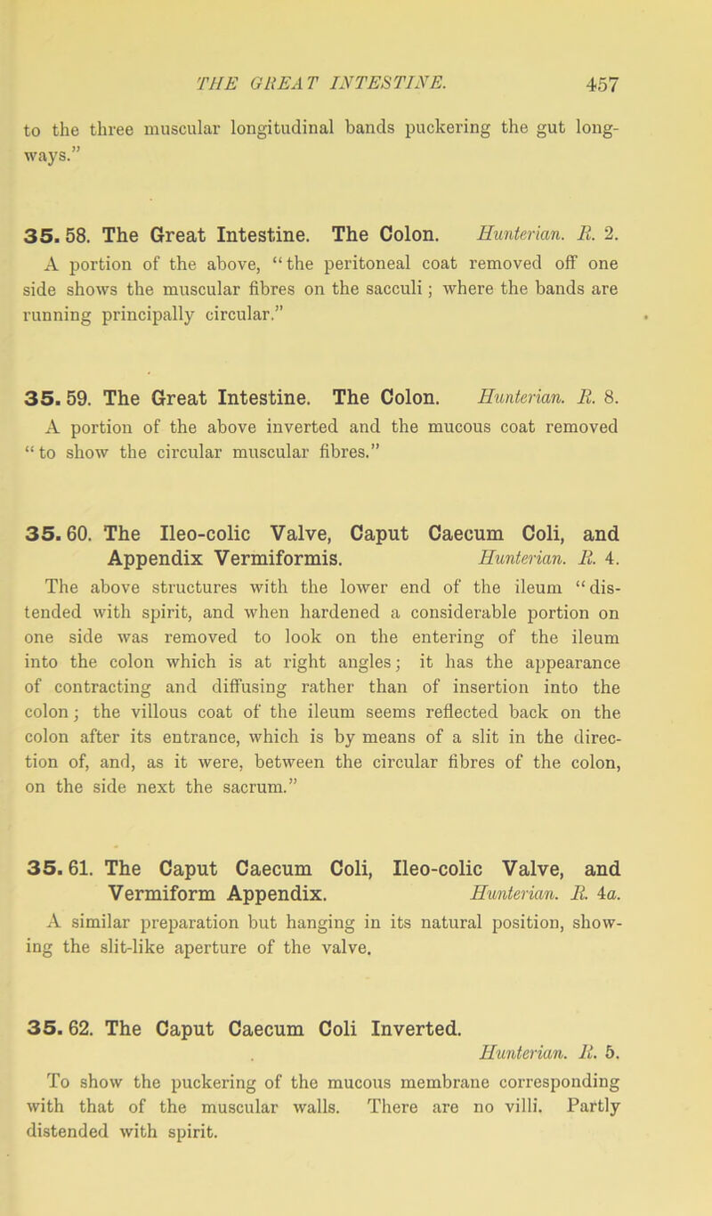 to the three muscular longitudinal bands puckering the gut long- ways.” 35. 58. The Great Intestine. The Colon. Hunterian. R. 2. A portion of the above, “the peritoneal coat removed off one side shows the muscular fibres on the sacculi; where the bands are running principally circular.” 35. 59. The Great Intestine. The Colon. Hunterian. R. 8. A portion of the above inverted and the mucous coat removed “to show the circular muscular fibres.” 35.60. The Ileo-colic Valve, Caput Caecum Coli, and Appendix Vermiformis. Hunterian. R. 4. The above structures with the lower end of the ileum “ dis- tended with spirit, and when hardened a considerable portion on one side was removed to look on the entering of the ileum into the colon which is at right angles; it has the appearance of contracting and diffusing rather than of insertion into the colon; the villous coat of the ileum seems reflected back on the colon after its entrance, which is by means of a slit in the direc- tion of, and, as it were, between the circular fibres of the colon, on the side next the sacrum.” 35.61. The Caput Caecum Coli, Ileo-colic Valve, and Vermiform Appendix. Hunterian. R. 4a. A similar preparation but hanging in its natural position, show- ing the slit-like aperture of the valve. 35.62. The Caput Caecum Coli Inverted. Hunterian. R. 5. To show the puckering of the mucous membrane corresponding with that of the muscular walls. There are no villi. Partly distended with spirit.