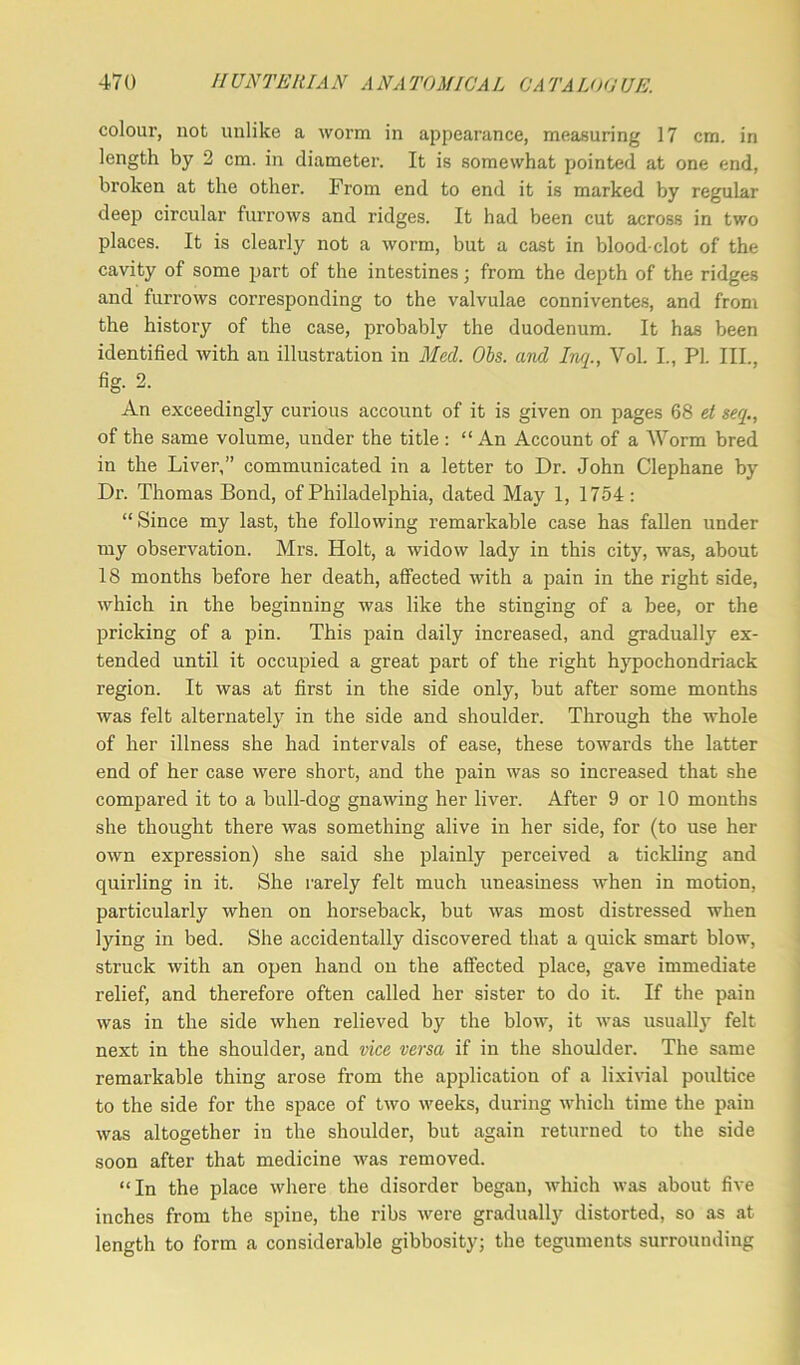 colour, not unlike a worm in appearance, measuring 17 cm. in length by 2 cm. in diameter. It is somewhat pointed at one end, broken at the other. From end to end it is marked by regular deep circular furrows and ridges. It had been cut across in two places. It is clearly not a worm, but a cast in blood-clot of the cavity of some part of the intestines; from the depth of the ridges and furrows corresponding to the valvulae conniventes, and from the history of the case, probably the duodenum. It has been identified with an illustration in Med. Ohs. and Inq., Vol. I., PI. III., fig. 2. An exceedingly curious account of it is given on pages 68 et seq., of the same volume, under the title : “ An Account of a Worm bred in the Liver,” communicated in a letter to Dr. John Clephane by Dr. Thomas Bond, of Philadelphia, dated May 1, 1754 : “ Since my last, the following remarkable case has fallen under my observation. Mrs. Holt, a widow lady in this city, was, about 18 months before her death, affected with a pain in the right side, which in the beginning was like the stinging of a bee, or the pricking of a pin. This pain daily increased, and gradually ex- tended until it occupied a great part of the right hypochondriack region. It was at first in the side only, but after some months was felt alternately in the side and shoulder. Through the whole of her illness she had intervals of ease, these towards the latter end of her case were short, and the pain was so increased that she compared it to a bull-dog gnawing her liver. After 9 or 10 months she thought there was something alive in her side, for (to use her own expression) she said she plainly perceived a tickling and quirling in it. She rarely felt much uneasiness when in motion, particularly when on horseback, but was most distressed when lying in bed. She accidentally discovered that a quick smart blow, struck with an open hand on the affected place, gave immediate relief, and therefore often called her sister to do it. If the pain was in the side when relieved by the blow, it was usually felt next in the shoulder, and vice versa if in the shoulder. The same remarkable thing arose from the application of a lixivial poultice to the side for the space of two weeks, during which time the pain was altogether in the shoulder, but again returned to the side soon after that medicine was removed. “In the place where the disorder began, which was about five inches from the spine, the ribs were gradually distorted, so as at length to form a considerable gibbosity; the teguments surrounding