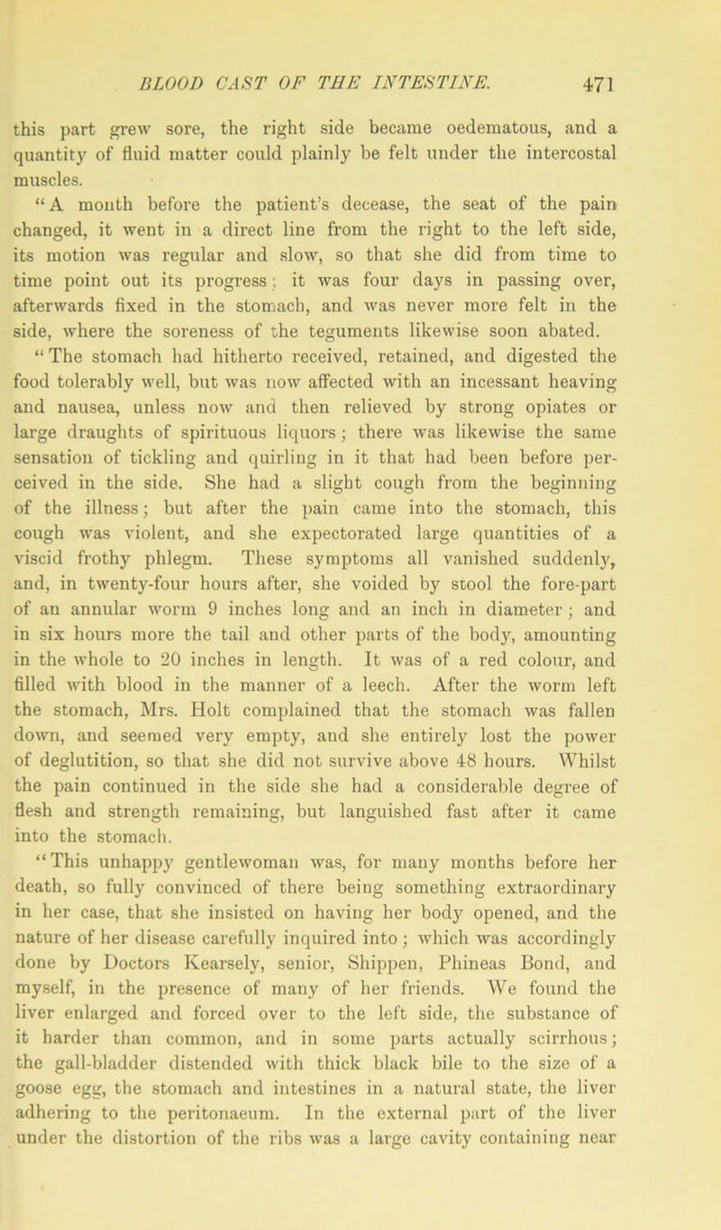 this part grew sore, the right side became oedematous, and a quantity of fluid matter could plainly be felt under the intercostal muscles. “A month befoi'e the patient’s decease, the seat of the pain changed, it went in a direct line from the right to the left side, its motion was regular and slow, so that she did from time to time point out its progress; it was four days in passing over, afterwards fixed in the stomach, and was never more felt in the side, where the soreness of she teguments likewise soon abated. “ The stomach had hitherto received, retained, and digested the food tolerably well, but was now affected with an incessant heaving and nausea, unless now and then relieved by strong opiates or large draughts of spirituous liquors; there was likewise the same sensation of tickling and quirling in it that had been before per- ceived in the side. She had a slight cough from the beginning of the illness; but after the pain came into the stomach, this cough was violent, and she expectorated large quantities of a viscid frothy phlegm. These symptoms all vanished suddenly, and, in twenty-four hours after, she voided by stool the fore-part of an annular worm 9 inches long and an inch in diameter ; and in six hours more the tail and other parts of the body, amounting in the whole to 20 inches in length. It was of a red colour, and filled with blood in the manner of a leech. After the worm left the stomach, Mrs. Holt complained that the stomach was fallen down, and seemed very empty, and she entirely lost the power of deglutition, so that she did not survive above 48 hours. Whilst the pain continued in the side she had a considerable degree of flesh and strength remaining, but languished fast after it came into the stomach. “ This unhappy gentlewoman was, for many months before her death, so fully convinced of there being something extraordinary in her case, that she insisted on having her body opened, and the nature of her disease carefully inquired into; which was accordingly done by Doctors Kearsely, senior, Shippen, Phineas Bond, and myself, in the presence of many of her friends. We found the liver enlarged and forced over to the left side, the substance of it harder than common, and in some parts actually scirrhous; the gall-bladder distended with thick black bile to the size of a goose egg, the stomach and intestines in a natural state, the liver adhering to the peritonaeum. In the external part of the liver under the distortion of the ribs was a large cavity containing near